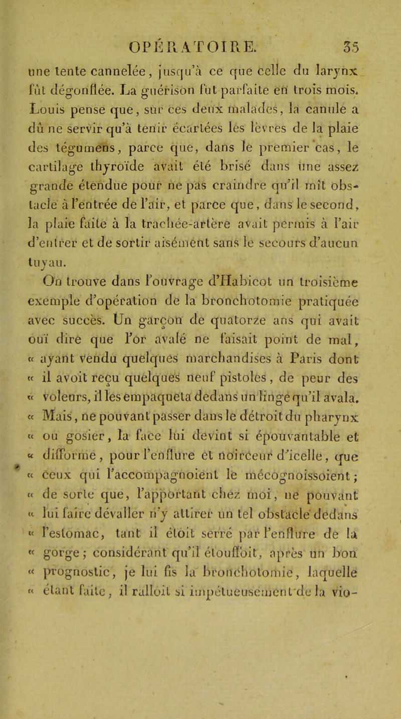 une lente cannelée, jusqu’à ce que celle du larynx lut dégonflée. La guérison fut parfaite en trois mois. Louis pense que, sur ces deux malades, la canule a dû ne servir qu’à tenir écartées les lèvres de la plaie des tégumens, parce que, dans le premier cas, le cartilage thyroïde avait été brisé dans une assez grande étendue pour ne pas craindre qu’il mît obs- tacle à l’entrée de l’air, et parce que, dans le second, la plaie faite à la trachée-artère avait permis à l’air d’entrer et de sortir aisément sans le secours d’aucun tuyau. On trouve dans l’ouvrage d’Habicot un troisième exemple d’opération de la bronchotomie pratiquée avec succès. Un garçon de quatorze ans qui avait ouï dire que l’or avalé ne faisait point de mal, « ayant vendu quelques marchandises à Paris dont « il avoit reçu quelques neuf pistoles , de peur des « voleurs, il les empaqueta dedans un linge qu’il avala. « Mais, ne pouvant passer dans le détroit du pharynx « ou gosier, la face lui devint si épouvantable et « difforme, pour l’enflure et noirceur d’icelle, que « ceux qui l’accompagnoient le mécognoissoient ; « de sorte que, l’apportant chez moi, ne pouvant « lui faire dévallèr ri’y attirer un tel obstacle dedans « l’estomac, tant, il éloit serré par l’enflure de la « gorge; considérant qu’il étouffoit, après un bon « prognostic, je lui fis la bronchotomie, laquelle « étant faite, il ralloit si impétueusement de la vio-