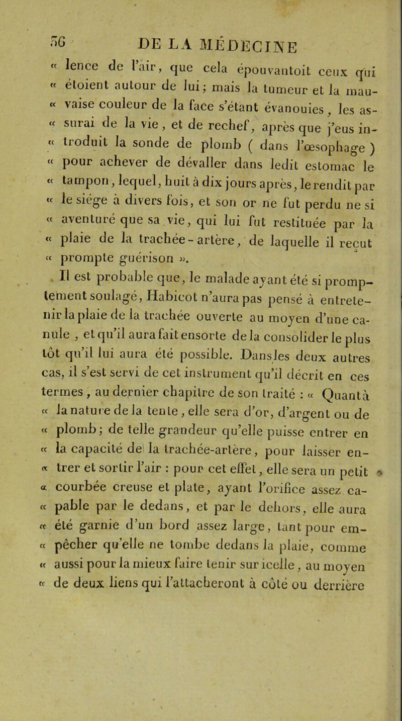 lence de lair, que cela épouvautoit ceux qui « étoient aulour de lui; mais la tumeur et la mau- « vaise couleur de la face s étant évanouies, les as- « surai de la vie, et de rechef, après que j’eus in- « troduit la sonde de plomb ( dans l’œsophage ) « pour achever de dévaller dans ledit estomac le « tampon, lequel, huit à dix jours après, le rendit par t£ ^ siège a divers lois, et son or ne lut perdu ne si « aventuré que sa vie, qui lui fut restituée par la « plaie de la trachée-artère, de laquelle il reçut « prompte guérison ». Il est probable que, le malade ayant été si promp- tement soulagé, Habicot n’aura pas pensé à entrete- nir la plaie de la trachée ouverte au moyen d’une ca- nule , et qu’il aura fait ensorte delà consolider le plus lot qu’il lui aura été possible. Dans les deux autres cas, il s’est servi de cet instrument qu’il décrit en ces termes , au dernier chapitre de son traité : « Quanta « la nature de la tente, elle sera d’or, d’argent ou de « plomb; de telle grandeur qu’elle puisse entrer en « la capacité de la trachée-artère, pour laisser en- « trer et sortir l’air : pour cet effet, elle sera un petit -, « courbée creuse et plate, ayant l’orifice assez ca- « pable par le dedans, et par le dehors, elle aura « été garnie d’un bord assez large, tant pour ém- et pêcher quelle ne tombe dedans la plaie, comme « aussi pour la mieux faire tenir sur icelle, au moyen k de deux liens qui l’attacheront à côté ou derrière