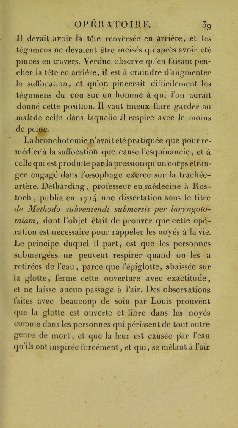 II devait avoir la tète renversée en arrière, et les tégumens ne devaient être incisés qu’après avoir été pincés en travers. Verduc observe qu’en faisant pen- cher la tête en arrière, il est à craindre d’augmenter la suffocation, et qu’on pincerait difficilement les tégumens du cou sur un homme à qui l’on aurait donné cette position. Il vaut mieux faire garder au malade celle dans laquelle il respire avec le moins de peine. La bronchotomie n’avait été pratiquée que pour re- médier à la suffocation que cause l’esquinancie, et à celle qui est produite par la pression qu’un corps étran- ger engagé dans l’œsophage exerce sur la trachée- artère. Détharding, professeur en médecine à Ros- toch , publia en 1714 'me dissertation sous le titre de Methodo subveniendi submersis per larjngoto- rniam, dont l’objet était de prouver que cette opé- ration est nécessaire pour rappeler les noyés à la vie. Le principe duquel il part, est que les personnes submergées ne peuvent respirer quand on les a retirées de l’eau, parce que l’épiglotte, abaissée sur la glotte, ferme cette ouverture avec exactitude, et ne laisse aucun passage à l’air. Des observations faites avec beaucoup de soin par Louis prouvent que la glotte est ouverte et libre dans les noyés comme dans les personnes qui périssent de tout autre genre de mort, et que la leur est causée par l’eau qu’ils ont inspirée forcément, et qui, se mêlant à l’air