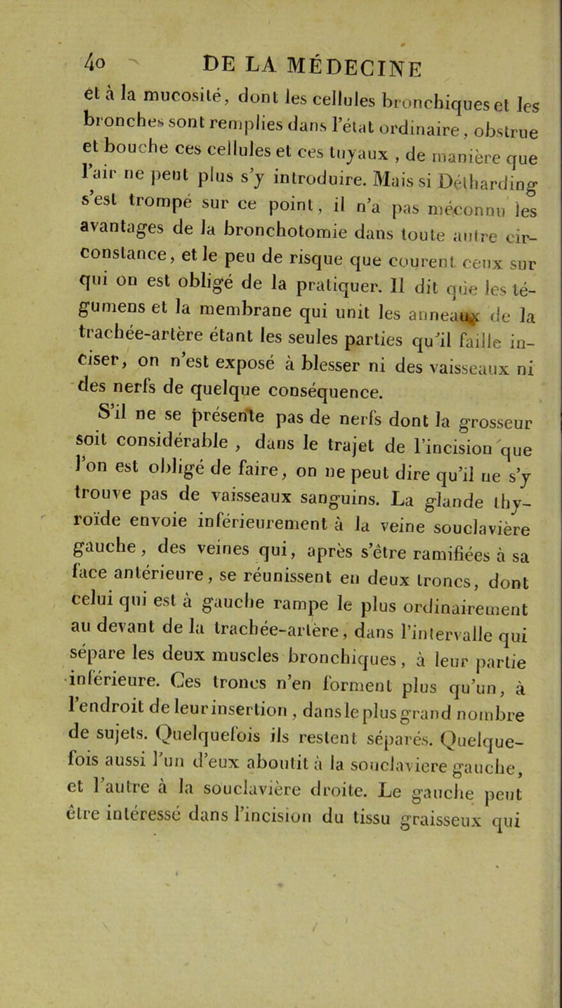 et à la mucosité, dont les cellules bronchiques et les bronches sont remplies dans l’état ordinaire, obstrue et bouche ces cellules et ces tuyaux , de manière que l’air ne peut plus s’y introduire. Mais si Délhardmg s’est trompe sur ce point, il n’a pas méconnu les avantages de la bronchotomie dans toute autre cir- constance, et le peu de risque que courent ceux sur qui on est obligé de la pratiquer. Il dit que les té- gumens et la membrane qui unit les anneau* de la trachée-artère étant les seules parties quJil faille in- ciser, on n’est exposé à blesser ni des vaisseaux ni des nerfs de quelque conséquence. S’il ne se présente pas de nerfs dont la grosseur soit considérable , dans le trajet de l’incision que l’on est obligé de faire, on ne peut dire qu’il ne s’y trouve pas de vaisseaux sanguins. La glande thy- loïde envoie inférieurement à la veine souclavière gauche, des veines qui, après s’être ramifiées à sa lace antérieure, se réunissent en deux troncs, dont celui qui est à gauche rampe le plus ordinairement au devant de la trachée-artère, dans l’intervalle qui sépare les deux muscles bronchiques, à leur partie inférieure. Ces troncs n’en forment plus qu’un, à l’endroit de leurinsertion, dansleplusgrand nombre de sujets. Quelquefois ils restent séparés. Quelque- lois aussi 1 un d eux aboutit a la souclaviere gauche, et 1 autre à la souclaviere droite. Le gauche peut cire intéressé dans 1 incision du tissu graisseux qui