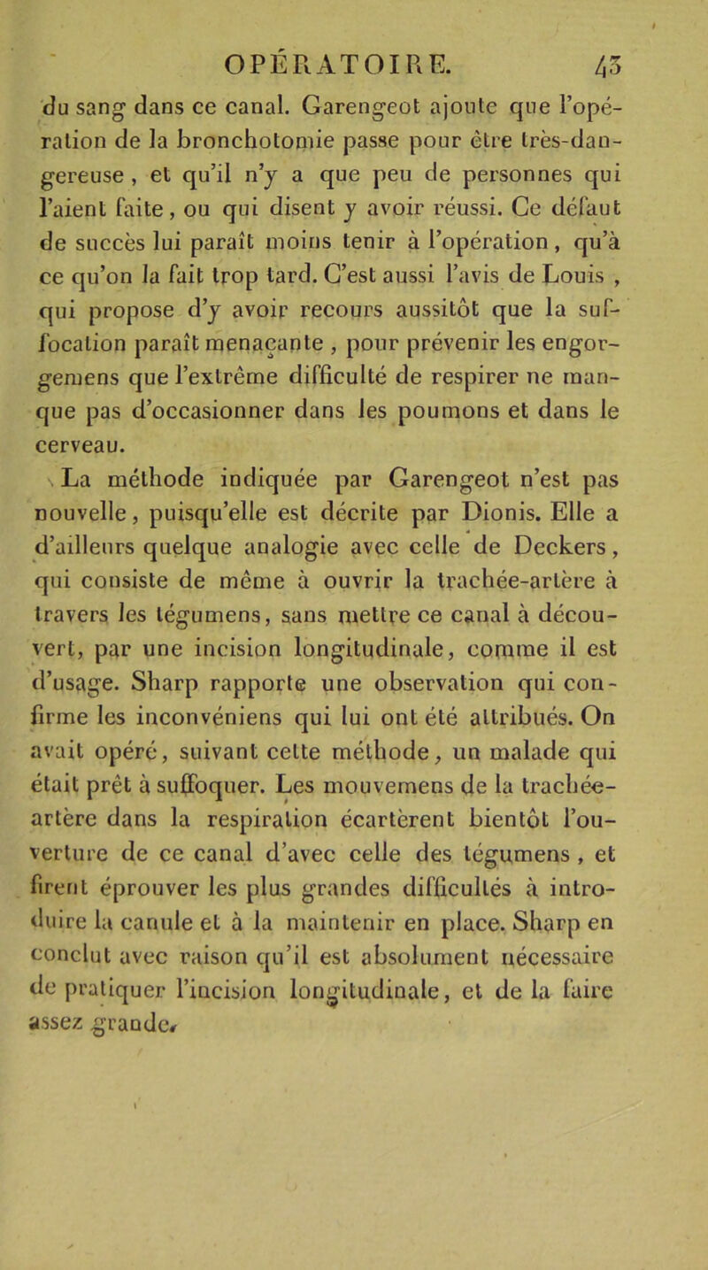du sang dans ce canal. Garengeot ajoute que l’opé- ration de la bronchotomie passe pour être très-dan- gereuse , et qu’il n’y a que peu de personnes qui l’aient faite, ou qui disent y avoir réussi. Ce défaut de succès lui paraît moins tenir à l’opération, qu’à ce qu’on la fait trop tard. C’est aussi l’avis de Louis , qui propose d’y avoir recours aussitôt que la suf- focation paraît menaçante , pour prévenir les engor- gemens que l’extrême difficulté de respirer ne man- que pas d’occasionner dans les poumons et dans le cerveau. s La méthode indiquée par Garengeot n’est pas nouvelle, puisqu’elle est décrite par Dionis. Elle a d’ailleurs quelque analogie avec celle de Deckers, qui consiste de même à ouvrir la trachée-artère à travers les légumens, sans mettre ce canal à décou- vert, par une incision longitudinale, comme il est d’usage. Sharp rapporte une observation qui con- firme les inconvéniens qui lui ont été attribués. On avait opéré, suivant celte méthode, un malade qui était prêt à suffoquer. Les mouvemens de la trachée- artère dans la respiration écartèrent bientôt l’ou- verture de ce canal d’avec celle des légumens , et firent éprouver les plus grandes difficultés à intro- duire la canule et à la maintenir en place. Sharp en conclut avec raison qu’il est absolument nécessaire de pratiquer l’incision longitudinale, et de la faire assez grande*