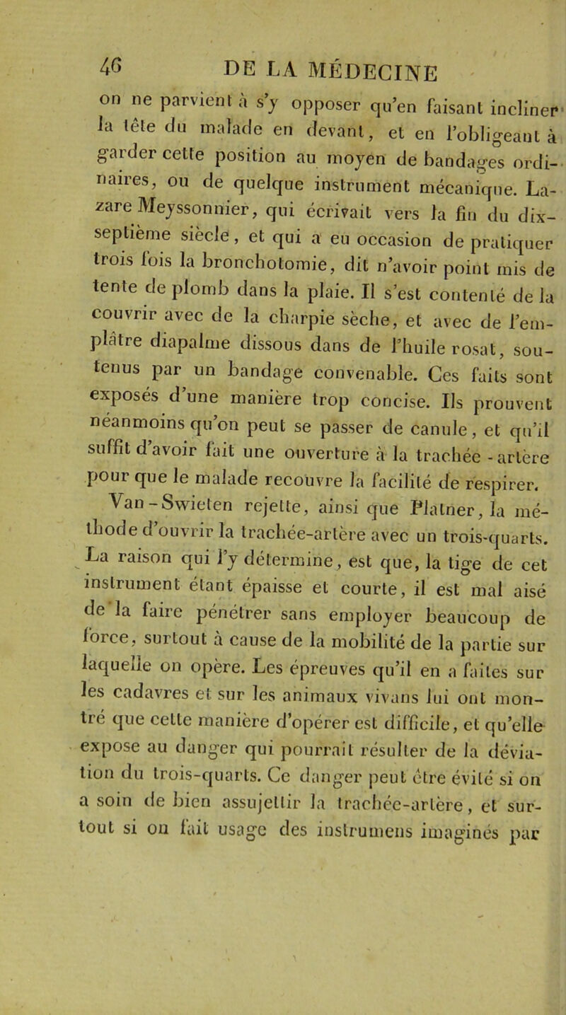 on ne parvient à s’y opposer qu’en faisant incliner Ja tête du malade en devant, et en l’obligeant à garder cette position au moyen de bandages ordi- naires, ou de quelque instrument mécanique. La- zare Meysson nier, qui écrivait vers la fin du dix- septième siècle, et qui a eu occasion de pratiquer trois fois la bronchotomie, dit n’avoir point mis de tente de plomb dans la plaie. Il s’est contenté de la couvrir avec de la charpie sèche, et avec de l’em- plàtre diapalme dissous dans de J’huile rosat, sou- tenus par un bandage convenable. Ces faits sont exposés d’une manière trop concise. Ils prouvent néanmoins qu’on peut se passer de canule, et qu’il suffit d’avoir fait une ouverture à la trachée - artère pour que le malade recouvre la facilité de respirer. Van-Swieten rejette, ainsi que Plalner, la mé- thode d ouvrir la trachée-artère avec un trois-quarts. La raison qui l’y détermine , est que, la tige de cet instrument étant épaisse et courte, il est mal aisé de la faire pénétrer sans employer beaucoup de force, sui tout à cause de la mobilité de la partie sur laquelle on opère. Les épreuves qu’il en a faites sur les cadavres et sur les animaux vivons lui ont mon- tré que cette manière d’opérer est difficile, et quelle expose au danger qui pourrait résulter de la dévia- tion du trois-quarts. Ce danger peut être évité si on a soin de bien assujettir la trachée-artère, et sur- tout si on fait usage des instrumens imaginés par