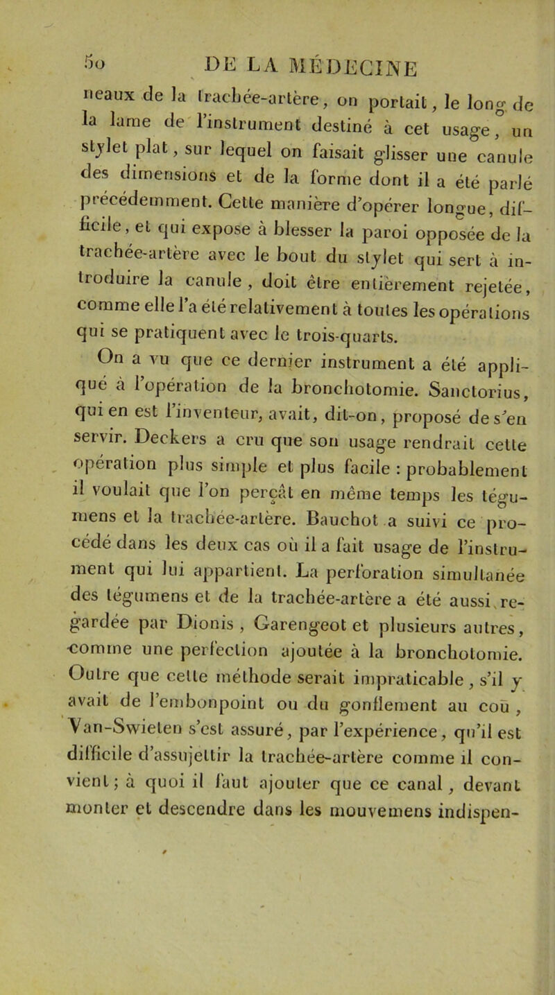 ncaux de la trachée-artère, on portait, le long de la lame de l’instrument destiné à cet usage ° un stjlet plat, sur lequel on faisait glisser une canule des dimensions et de la forme dont il a été parlé précédemment. Cette manière d’opérer longue, dif- ficile, et qui expose à blesser la paroi opposée de la trachée-artère avec le bout du stylet qui sert à in- troduire la canule, doit être entièrement rejetée, comme elle l’a été relativement à toutes les opéra lions qui se pratiquent avec le trois-quarts. On a vu que ce dernier instrument a été appli- qué à l’opération de la bronchotomie. Sanctorius, qui en est l’inventeur, avait, dit-on, proposé des en servir. Deckers a cru que son usage rendrait cette opération plus simple et plus facile : probablement il voulait que l’on perçât en même temps les tégu- mens et la trachée-artère. Bauchot a suivi ce pro- cédé dans les deux cas où il a fait usage de l’instru- ment qui lui appartient. La perforation simultanée des légumens et de la trachée-artère a été aussi re- gardée par Dionis , Garengeot et plusieurs autres, ■comme une perfection ajoutée à la bronchotomie. Outre que celle méthode serait impraticable , s’il y avait de l’embonpoint ou du gonflement au cou , Van-Swieten s’est assuré, par l’expérience, qu’il est difficile d’assujettir la trachée-artère comme il con- vient; à quoi il faut ajouter que ce canal, devant monter et descendre dans les mouvemens indispen-