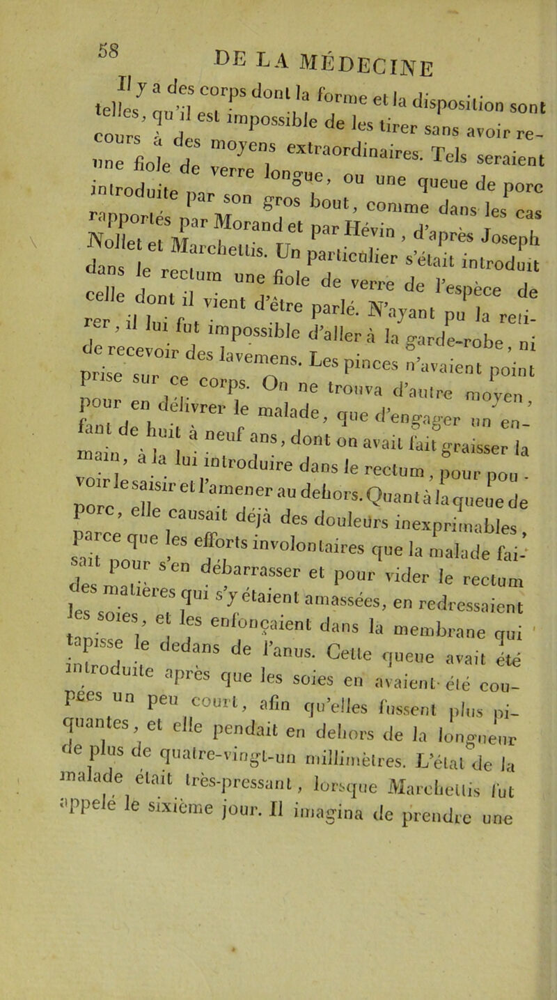 J'7 a 7 “T* do'“ la forme et la disposition sont cot ’ eSl Imp°SSib,e de ‘-r sans avoir re one fioleï 7^7 e*traordinair&lt;*- Tels seraient inirnd t VCTre 0n°ue’ ou une queue de porc roduite par son gros bout, comme dans les ZlTxT 7ra°tet par H-in , d’après J eph dan Marcheurs. Un particulier s’était introdmt da”S ‘e reclura Sole de verre de l’espèce de celle dont d vient d’être parlé. N’ayant pu |a reù- , ’ lut fut impossible d’aller à la garde-robe ni 5 IaVemeDS- LeSP;— n’avaient po’in P ’se sur ce corps. On ne trouva d’autre moyen pour en délivrer le malade, q„e d’engager un’ en- main *à |UI| * “*Uf ans’dont on a»ail fait graisser la d ia lm tntroduire dans le rectum, pour pou p f:ret,'anTer 'iu deijor5'Q,,ant à ,a queue de Porc, elle causait déjà des douleurs inexprimables fa rir friovo,omaires ** ^ des ni a lié **“ debarrasser et P°™ vider le rectum les soie 5yretaient amasSaes’ en adressaient tan- - V 6 r eD 0DÇaient dans Ia membrane qui ' isse e dedans de l’anus. Cette queue avait été trocuile après que les soies en avaient-été cou- pées un peu court, afin qu’elles fussent plus pi- quantes et elle pendait en dehors de la longueur ne plus de quatre-vingt-un millimètres. L’état de la malade était très-pressant, lorsque Marohellis fut appelé le stxtème jour. Il imagina de prendre une