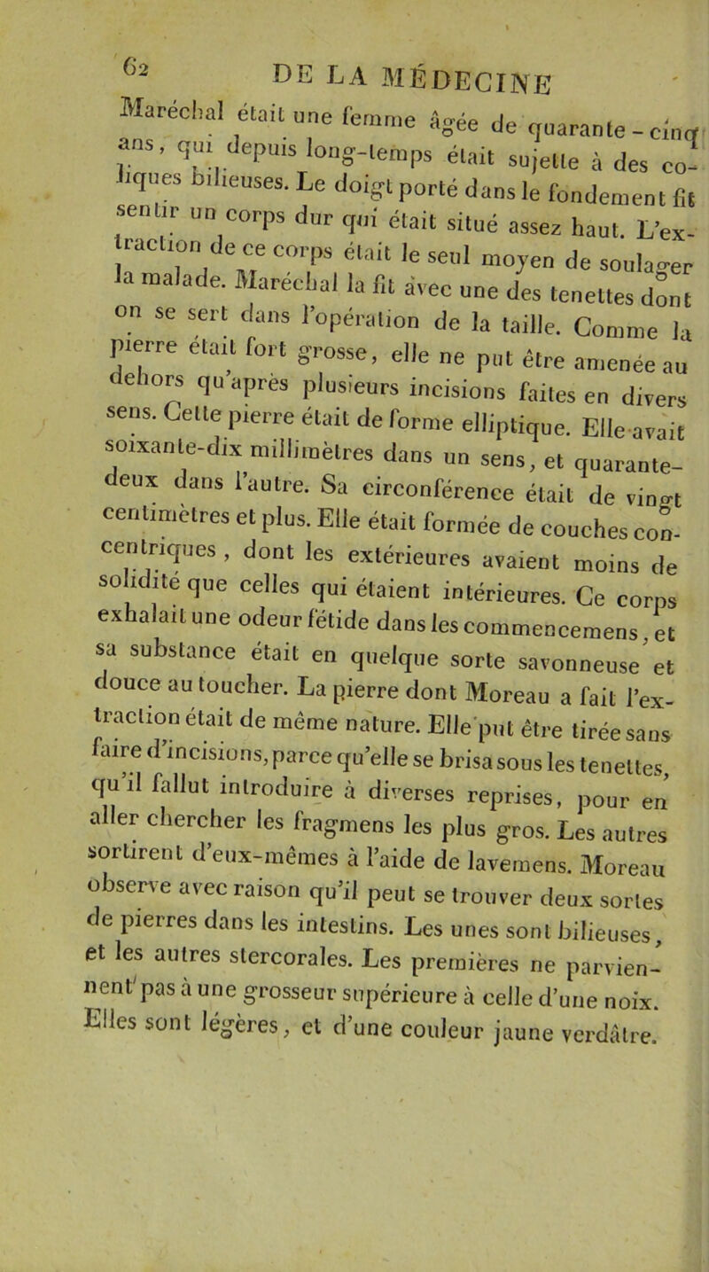 Maréchal était une femme âgée de quarante - eincf ans, qui depuis long-temps était sujette à des co- ■ iques lai lieuses. Le doigt porté dans le fondement fit ! r un corPs qui était situé assez haut. L’ex- tracuon de ce corps était le seul moyen de soulager la malade. Maréchal la fit avec une des tenettes dont on se sert clans l’opération de la taille. Comme la pierre était fort grosse, elle ne put être amenée au ehors qu apres plusieurs incisions faites en divers sens. Cette pierre était de forme elliptique. Elle avait soixante-dix millimètres dans un sens, et quarante- eux dans l’autre. Sa circonférence était de vin^t centimètres et plus. Elle était formée de couches con- centriques , dont les extérieures avaient moins de solidité que celles qui étaient intérieures. Ce corps exhalait une odeur fétide dans les commencerons, et sa substance était en quelque sorte savonneuse'et douce au toucher. La pierre dont Moreau a fait l’ex- traction était de même nature. Elle put être tirée sans faire d’incisions, parce qu’elle se brisa sous les tenettes, quil fallut introduire à diverses reprises, pour en aller chercher les fragmens les plus gros. Les autres sortirent d’eux-mêmes à l’aide de lavemens. Moreau observe avec raison qu’il peut se trouver deux sortes de pierres dans les intestins. Les unes sont bilieuses, et les autres stercorales. Les premières ne parvien- nent'pas à une grosseur supérieure à celle d’une noix. Elles sont légères, et d’une couleur jaune verdâtre.