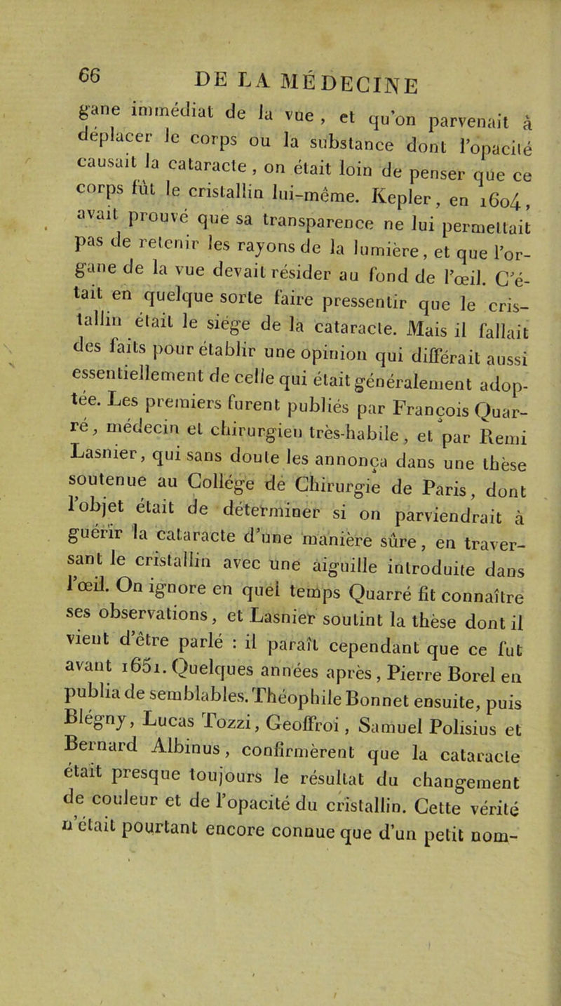 gane immédiat de la vue , et qu'on parvenait à déplacer lc corps OU la substance dont l’opacité causait la cataracte , on était loin de penser que ce corps fût le cristallin lui-même. Kepler, en i6o4, avait prouvé que sa transparence ne lui permettait pas de retenir les rayons de la lumière, et que l’or- gane de la vue devait résider au fond de l’œil. C e- tail en quelque sorte faire pressentir que le cris- tallin était le siège de la cataracte. Mais il fallait des faits pour établir une opinion qui différait aussi essentiellement de celle qui était généralement adop- tée. Les premiers furent publiés par François Quar- re, médecin et chirurgien très-habile, et par Remi Lasnier, qui sans doute les annonça dans une thèse soutenue au Collège de Chirurgie de Paris, dont 1 objet était de déterminer si on parviendrait à guérir la cataracte d’une manière sûre, en traver- sant le cristallin avec une aiguille introduite dans l’œil. On ignore en quel temps Quarré fit connaître ses observations, et Lasnier soutint la thèse dont il vient d être parlé : il paraît cependant que ce fut avant i65i. Quelques années après, Pierre Borel en publia de semblables.Théophile Bonnet ensuite, puis Llégny, Lucas Tozzi, Geolfroi, Samuel Polisius et Bernard Albinus, confirmèrent que la cataracte était presque toujours le résultat du changement de couleur et de l’opacité du cristallin. Cette vérité u était pourtant encore connue que d’un petit nom-