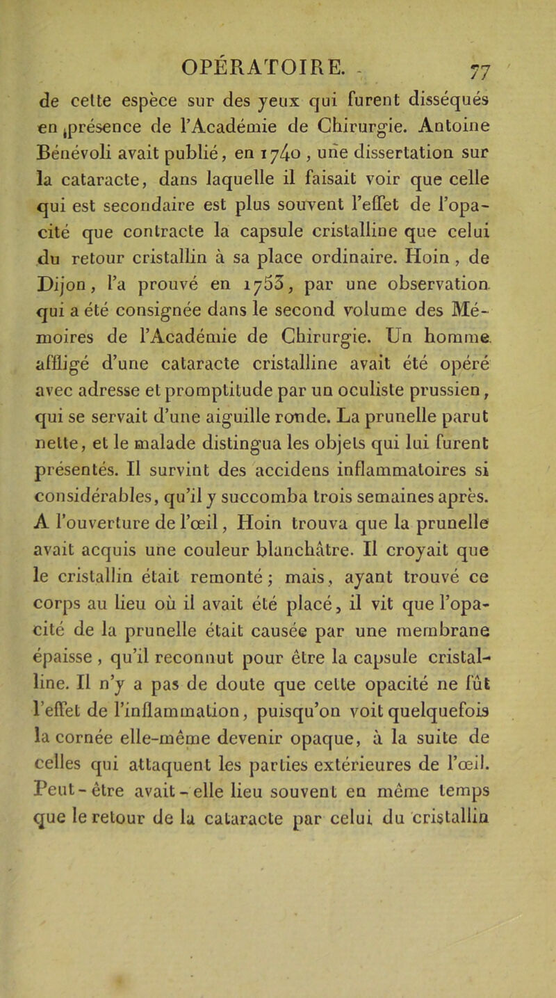 de cette espèce sur des yeux qui furent disséqués en .présence de l’Académie de Chirurgie. Antoine Bénévoli avait publié, en , une dissertation sur la cataracte, dans laquelle il faisait voir que celle qui est secondaire est plus souvent l’effet de l’opa- cité que contracte la capsule cristalline que celui du retour cristallin à sa place ordinaire. Hoin , de Dijon, l’a prouvé en 1755, par une observation, qui a été consignée dans le second volume des Mé- moires de l’Académie de Chirurgie. Un homme affligé d’une cataracte cristalline avait été opéré avec adresse et promptitude par un oculiste prussien, qui se servait d’une aiguille ronde. La prunelle parut nette, et le malade distingua les objets qui lui furent présentés. Il survint des accidens inflammatoires si considérables, qu’il y succomba trois semaines après. A l’ouverture de l’œil, Hoin trouva que la prunelle avait acquis une couleur blanchâtre. Il croyait que le cristallin était remonté; mais, ayant trouvé ce corps au lieu où il avait été placé, il vit que l’opa- cité de la prunelle était causée par une membrane épaisse , qu’il reconnut pour être la capsule cristal- line. Il n’y a pas de doute que celle opacité ne fût l’effet de l’inflammation, puisqu’on voit quelquefois la cornée elle-même devenir opaque, à la suite de celles qui attaquent les parties extérieures de l’œil. Peut-être avait-elle lieu souvent en même temps que le retour de la cataracte par celui du cristallin