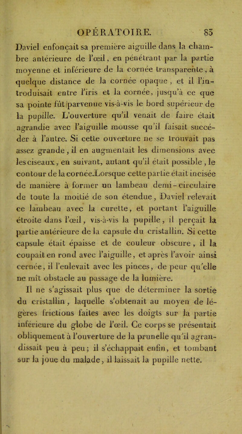 Daviel enfonçait sa première aiguille dans la cham- bre antérieure de l’œil, en pénétrant par la partie moyenne et inférieure de la cornée transparente, à quelque distance de la cornée opaque , et il l’in- troduisait entre l’iris et la cornée, jusqu’à ce que sa pointe fût parvenue vis-à-vis le bord supérieur de la pupille. L’ouverture qu’il venait de faire était agrandie avec l’aiguille mousse qu’il faisait succé- der à l’autre. Si cette ouverture ne se trouvait pas assez grande, il en augmentait les dimensions avec les ciseaux, en suivant, autant qu’il était possible , le contour de la cornée.Lorsque cette partie était incisée de manière à former un lambeau demi-circulaire de toute la moitié de son étendue, Daviel relevait ce lambeau avec la curette, et portant l’aiguille étroite dans l’œil, vis-à-vis la pupille, il perçait la partie antérieure de la capsule du cristallin. Si cette capsule était épaisse et de couleur obscure , il la coupait en rond avec l’aiguille, et après l’avoir ainsi cernée, il l’enlevait avec les pinces, de peur qu’elle ne mît obstacle au passage de la lumière. Il ne s’agissait plus que de déterminer la sortie du cristallin , laquelle s’obtenait au moyen de lé- gères frictions faites avec les doigts sur la partie inférieure du globe de l’œil. Ce corps se présentait obliquement à l’ouverture de la prunelle qu’il agran- dissait peu à peu; il s’échappait enfin, et tombant sur la joue du malade, il laissait la pupille nette.