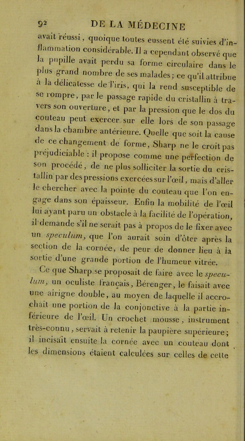 / $2 de la médecine avait réussi , quoique toutes eussent été suivies d’in- flammation considérable. IJ a cependant observé que Ja pupille avait perdu sa forme circulaire dans le p us grand nombre de ses malades; ce qu’il attribue a la délicatesse de l’iris, qui la rend susceptible de se rompre, par le passage rapide du cristallin à tra- vers son ouverture, et par la pression que le dos du couteau peut exercer sur elle lors de son passa-e dans la chambre antérieure. Quelle que soit la cause de ce changement de forme, Sharp ne le croit pas piéjudiciable : il propose comme une perfection de son procédé, de ne plus solliciter la sortie du cris- tallin par des pressions exercées sur l’œil, mais d’aller le chercher avec la pointe du couteau que l’on en- g-age dans son épaisseur. Enfin la mobilité de l’œil lui ajant paru un obstacle à la facilité de l’opération, il demande s il ne serait pas à propos de le fixer avec un spéculum_, que l’on aurait soin d’ôter après la section de la cornée, de peur de donner lieu à la sortie d’une grande portion de l’humeur vitrée. Ce que Sharp se proposait de faire avec le specu- LcjUj un oculiste français, Bérenger, le faisait avec une aingne double, au moyen de laquelle il accro- chait une portion de la conjonctive à la partie in- férieure de 1 œil. Un crochet mousse, instrument très-connu , servait à retenir la paupière supérieure; il incisait ensuite la cornée avec un couteau dont les dimensions étaient calculées sur celles de celle