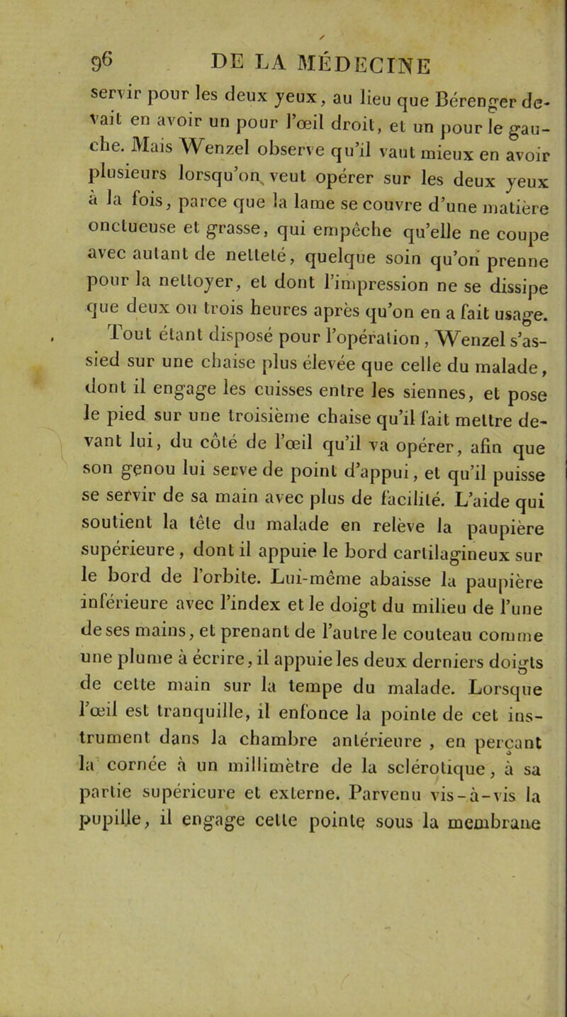 senir pour les deux yeux, au lieu que Bérenger de- vait eu avoir un pour 1 œil droit, et un pour le gau- che. Mais Wenzel observe qu’il vaut mieux en avoir plusieurs lorsqu’on veut opérer sur les deux jeux a la fois, parce que la lame se couvre d’une matière onctueuse et grasse, qui empêche quelle ne coupe avec autant de netteté, quelque soin qu’ori prenne pour la nettoyer, et dont l’impression ne se dissipe que deux ou trois heures après qu’on en a fait usage. Tout étant disposé pour l’opération , Wenzel s’as- sied sur une chaise plus élevée que celle du malade, dont il engage les cuisses entre les siennes, et pose le pied sur une troisième chaise qu’il fait mettre de- vant lui, du coté de lœil qu il va opérer, afin que son genou lui serve de point d’appui, et qu’il puisse se servir de sa main avec plus de facilité. L’aide qui soutient la tele du malade en relève la paupière supérieure, dont il appuie le bord cartilagineux sur le bord de l’orbite. Lui-même abaisse la paupière inférieure avec l’index et le doigt du milieu de l’une de ses mains, et prenant de l’autre le couteau comme une plume a écrire, il appuie les deux derniers doigts de cette main sur la tempe du malade. Lorsque lœil est tranquille, il enfonce la pointe de cet ins- trument dans la chambre antérieure , en perçant la cornée à un millimètre de la sclérotique, à sa partie supérieure et externe. Parvenu vis-à-vis la pupille, il engage celle poinlç sous la membrane