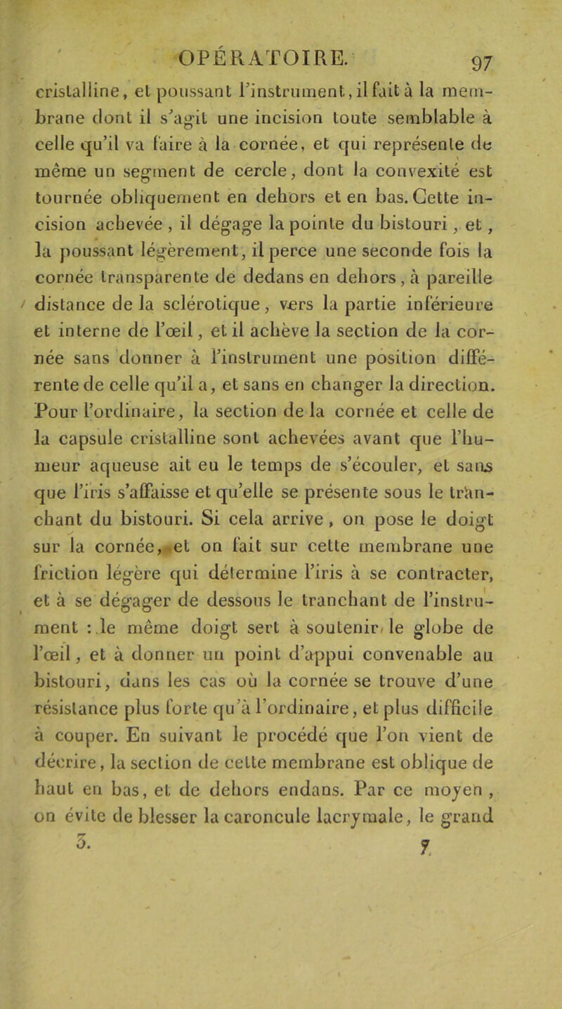 cristalline, el poussant l’instrument, il fait à la mem- brane dont il s’agit une incision toute semblable à celle qu’il va faire à la cornée, et qui représente de même un segment de cercle, dont la convexité est tournée obliquement en dehors et en bas. Cette in- cision achevée , il dégage la pointe du bistouri, et, la poussant légèrement, il perce une seconde fois la cornée transparente de dedans en dehors, à pareille distance delà sclérotique, vers lapartie intérieure et interne de l’œil, et il achève la section de la cor- née sans donner à l’instrument une position diffé- rente de celle qu’il a, et sans en changer la direction. Pour l’ordinaire, la section de la cornée et celle de la capsule cristalline sont achevées avant que l’hu- meur aqueuse ait eu le temps de s’écouler, et sans que l’iris s’affaisse et qu’elle se présente sous le tran- chant du bistouri. Si cela arrive , on pose le doigt sur la cornée, &lt;et on fait sur cette membrane une friction légère qui détermine l’iris à se contracter, et à se dégager de dessous le tranchant de l’instru- ment : le même doigt sert à soutenir/le globe de l’œil, et à donner un point d’appui convenable au bistouri, dans les cas où la cornée se trouve d’une résistance plus forte qu’à l’ordinaire, et plus difficile à couper. En suivant le procédé que l’on vient de décrire, la section de cette membrane est oblique de haut en bas, et de dehors endans. Par ce moyen , on évite de blesser la caroncule lacrymale, le grand 5• 7