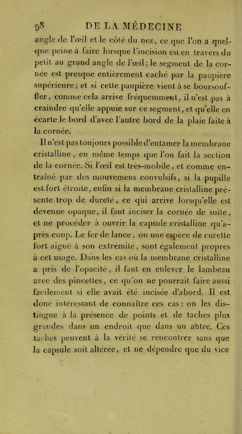 angle de l’œil et le côté du nez, ce que l’on a quel- que peine à faire lorsque l’incision est en travers du petit au grand angle de l’œil; le segment de la cor- née est presque entièrement caché par la paupière supérieure; et si cette paupière vient à se boursouf- fler, comme cela arrive fréquemment, il n’est pas à craindre quelle appuie sur ce segment, et quelle en écarte le bord d’avec l’autre bord de la plaie faite à la cornée. Il n’est pas toujours possible d’entamer la membrane cristalline, en même temps que l’on fait la section de la cornée. Si l’œil est très-mobile, et comme en^ traîné par des mouvemens convulsifs, si la pupille est fort étroite, enfin si la membrane cristalline pré- sente trop de dureté, ce qui arrive lorsqu’elle est devenue opaque, il faut inciser la cornée de suite, et ne procéder à ouvrir la capsule cristalline qu’a- près coup. Le fer de lance, ou une espèce de curette fort aiguë à son extrémité, sont également propres à cet usage. Dans les cas où la membrane cristalline a pris de l’opacité, il faut en enlever le lambeau avec des pincettes, ce qu’on ne pourrait faire aussi facilement si elle avait été incisée d’abord. Il est donc intéressant de connaître ces cas : on les dis- tingue à la présence de points et de taches plus grandes dans un endroit que dans un autre. Ces taches peuvent à la vérité se rencontrer sans que la capsule soit altérée, et ne dépendre que du vice / \