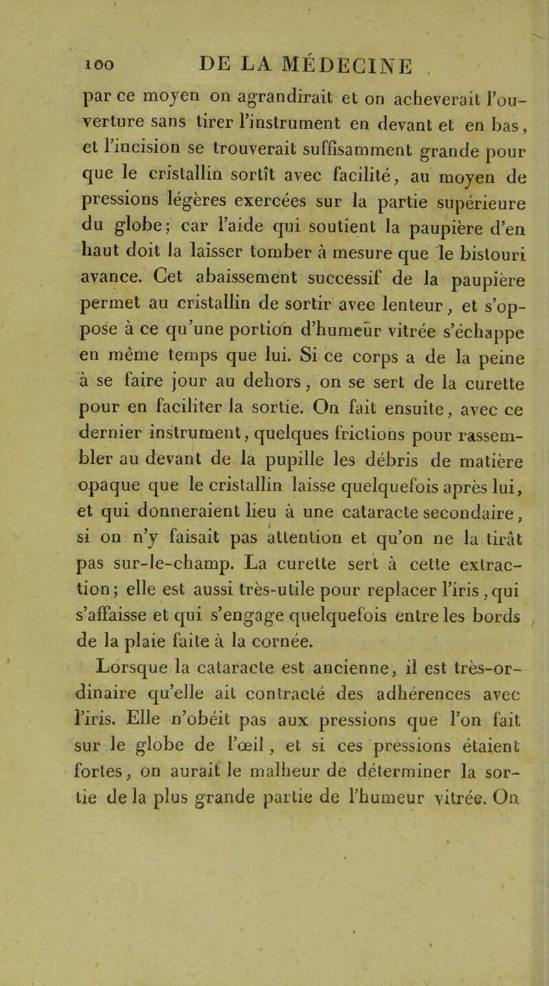 parce moyen on agrandirait et on achèverait l’ou- verture sans tirer l’instrument en devant et en bas, et l’incision se trouverait suffisamment grande pour que le cristallin sortit avec facilité, au moyen de pressions légères exercées sur la partie supérieure du globe; car l’aide qui soutient la paupière d’en haut doit la laisser tomber à mesure que le bistouri avance. Cet abaissement successif de la paupière permet au cristallin de sortir avec lenteur, et s’op- pose à ce qu’une portion d’humeur vitrée s’échappe en même temps que lui. Si ce corps a de la peine à se faire jour au dehors, on se sert de la curette pour en faciliter la sortie. On fait ensuite, avec ce dernier instrument, quelques frictions pour rassem- bler au devant de la pupille les débris de matière opaque que le cristallin laisse quelquefois après lui, et qui donneraient lieu à une cataracte secondaire, si on n’y faisait pas attention et qu’on ne la tirât pas sur-le-champ. La curette sert à cette extrac- tion; elle est aussi très-utile pour replacer l’iris,qui s’affaisse et qui s’engage quelquefois entre les bords de la plaie faite à la cornée. Lorsque la cataracte est ancienne, il est très-or- dinaire qu’elle ait contracté des adhérences avec l’iris. Elle n’obéit pas aux pressions que l’on fait sur le globe de l’œil, et si ces pressions étaient fortes, on aurait le malheur de déterminer la sor- tie de la plus grande partie de l’humeur vitrée. On