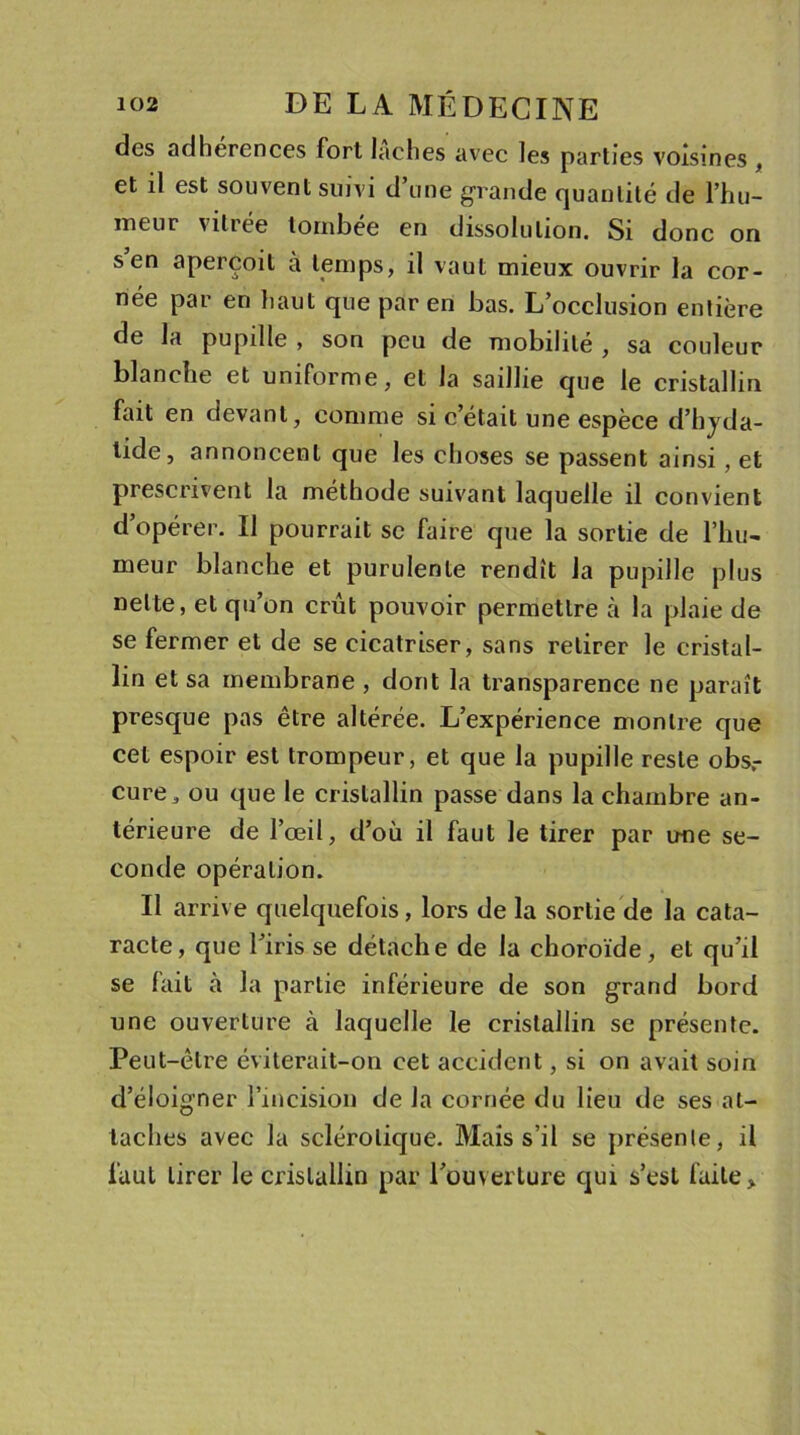 des adhérences fort lâches avec les parties voisines , et il est souvent suivi d une grande quantité de l’hu- meur \iliée tombée en dissolution. Si donc on s en aperçoit à temps, il vaut mieux ouvrir la cor- née par en haut que par en bas. L’occlusion entière de la pupille , son peu de mobilité , sa couleur blanche et uniforme, et la saillie que le cristallin fait en devant, comme si c’était une espèce d’hyda- lide, annoncent que les choses se passent ainsi, et prescrivent la méthode suivant laquelle il convient d’opérer. Il pourrait se faire que la sortie de l'hu- meur blanche et purulente rendît la pupille plus nette, et qu’on crût pouvoir permettre à la plaie de se fermer et de se cicatriser, sans retirer le cristal- lin et sa membrane , dont la transparence ne paraît presque pas être altérée. L’expérience montre que cet espoir est trompeur, et que la pupille reste obs.- cure, ou que le cristallin passe dans la chambre an- térieure de l’œil, d’où il faut le tirer par une se- conde opération. Il arrive quelquefois, lors de la sortie de la cata- racte, que l’iris se détache de la choroïde, et qu’il se fait à la partie inférieure de son grand bord une ouverture à laquelle le cristallin se présente. Peut-être éviterait-on cet accident, si on avait soin d’éloigner l’incision de la cornée du lieu de ses at- taches avec la sclérotique. Mais s’il se présente, il faut tirer le cristallin par l’ouverture qui s’est faite &gt;