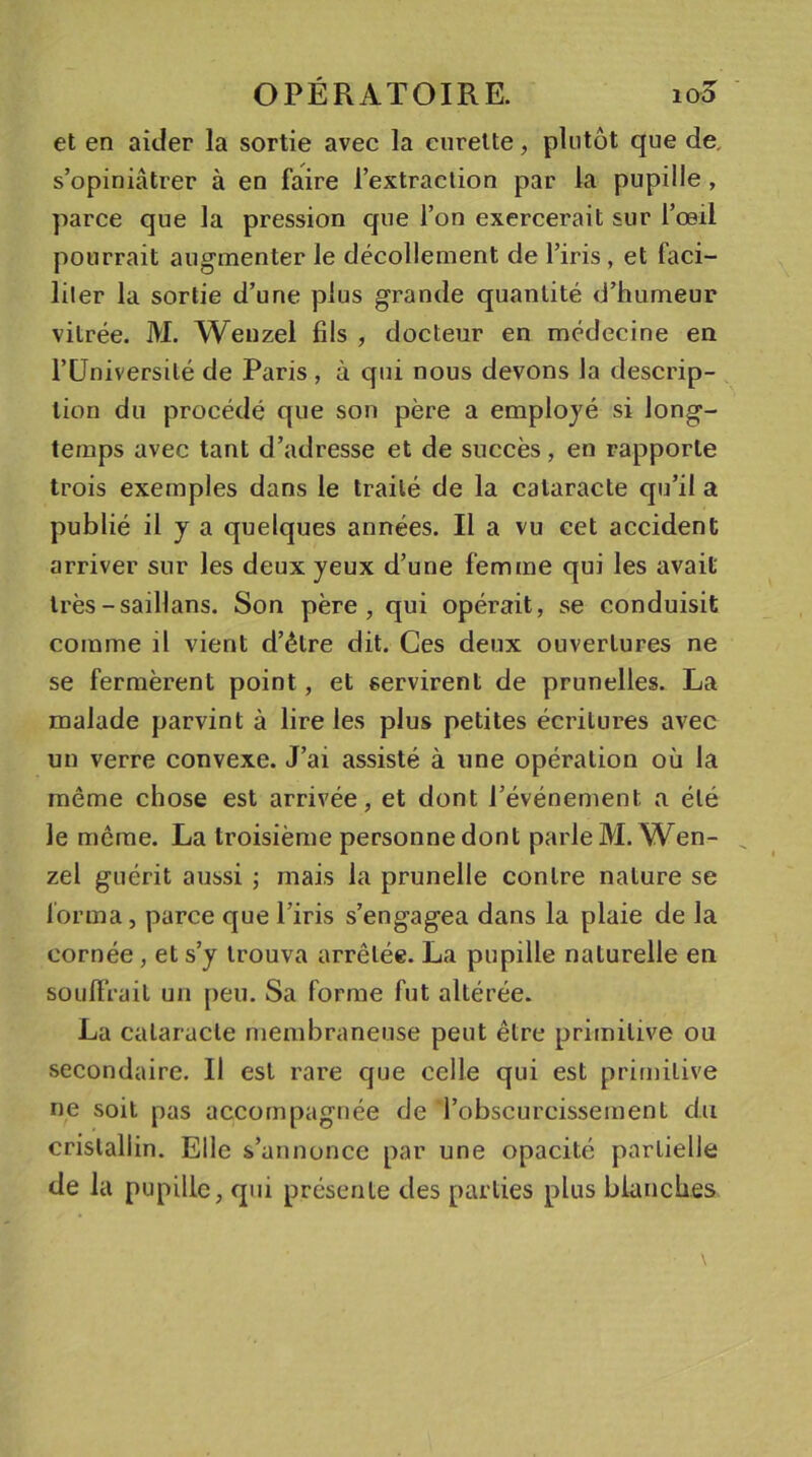 et en aider la sortie avec la curette, plutôt que de, s’opiniâtrer à en faire l’extraction par la pupille , parce que la pression que l’on exercerait sur l’œil pourrait augmenter le décollement de l’iris , et faci- liter la sortie d’une plus grande quantité d’humeur vitrée. M. Wenzel fils , docteur en médecine en l’Université de Paris , à qui nous devons la descrip- tion du procédé que son père a employé si long- temps avec tant d’adresse et de succès, en rapporte trois exemples dans le traité de la cataracte qu’il a publié il y a quelques années. Il a vu cet accident arriver sur les deux yeux d’une femme qui les avait très-saillans. Son père, qui opérait, se conduisit comme il vient d’être dit. Ces deux ouvertures ne se fermèrent point, et servirent de prunelles. La malade parvint à lire les plus petites écritures avec un verre convexe. J’ai assisté à une opération où la même chose est arrivée, et dont l’événement a été le meme. La troisième personne dont parle M. Wen- zel guérit aussi ; mais la prunelle contre nature se forma, parce que l’iris s’engagea dans la plaie de la cornée, et s’y trouva arrêtée. La pupille naturelle en souffrait un peu. Sa forme fut altérée. La cataracte membraneuse peut être primitive ou secondaire. Il est rare que celle qui est primitive ne soit pas accompagnée de l’obscurcissement du cristallin. Elle s’annonce par une opacité partielle de la pupille, qui présente des parties plus blanches