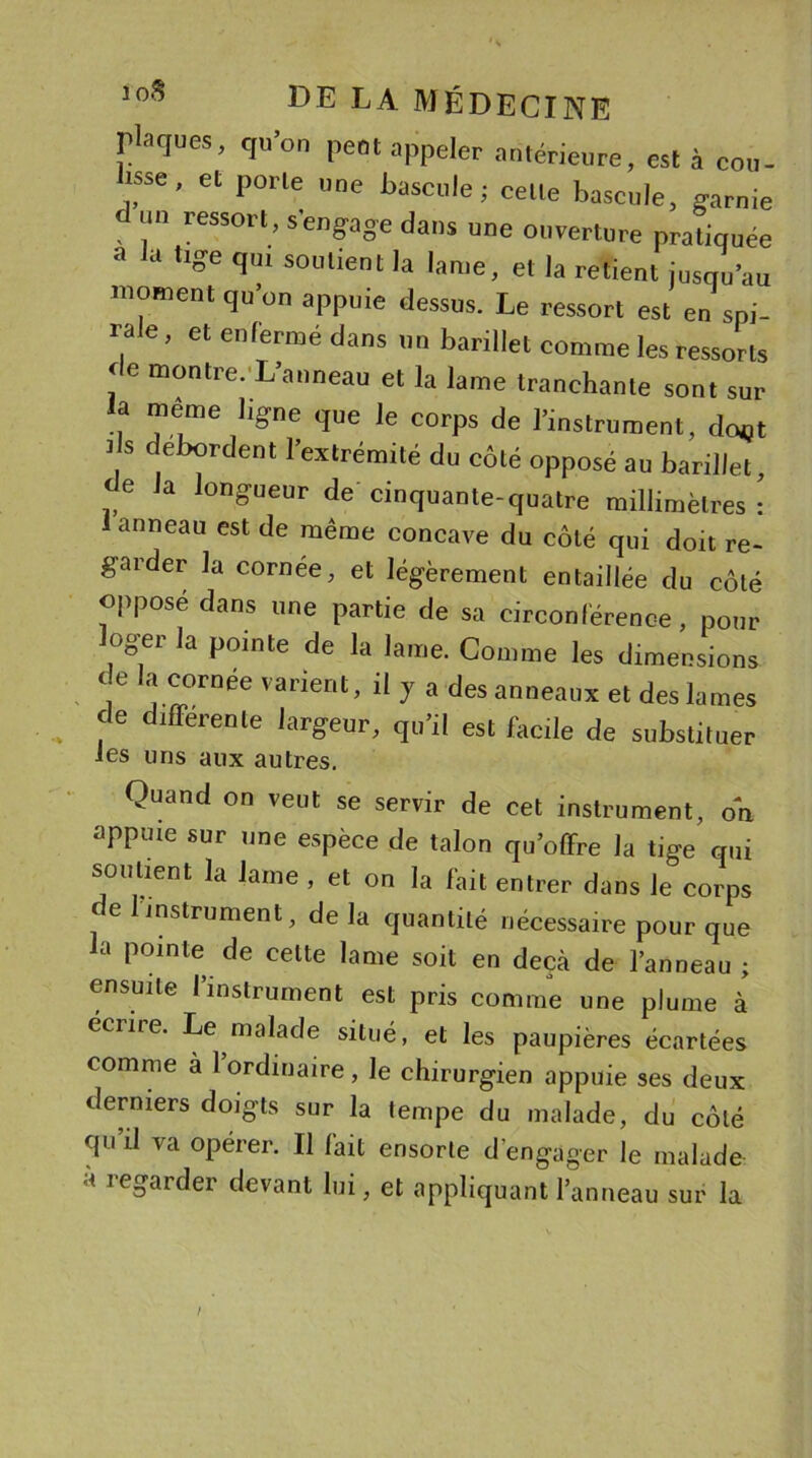 rl-iques, qu’on peut appeler antérieure, est à rou- isse, et porte une bascule; celte bascule, garnie d reSSOrl&gt; s'eng-age dans une ouverture pratiquée 3 U Uge fIul S0l,lienl '«me, et la retient jusqu’au moment qu on appuie dessus. Le ressort est en spi- ra e, et enfermé dans un barillet comme les ressorts de montre. L’anneau et la lame tranchante sont sur la meme ligne que le corps de l’instrument, dcvjt 7 d,eb7rdent ^extrémité du côté opposé au barillet, de la longueur de cinquante-quatre millimètres: 1 anneau est de même concave du côté qui doit re- garder la cornée, et légèrement entaillée du côté opposé dans une partie de sa circonférence, pour oger la pointe de la lame. Comme les dimensions de la cornee varient, il y a des anneaux et des lames , fe dlfferenle largeur, qu’il est facile de substituer les uns aux autres. Quand on veut se servir de cet instrument, on appuie sur une espèce de talon qu’offre la tige qui soutient la lame , et on la fait entrer dans le corps de 1 instrument, de la quantité nécessaire pour que la pointe de celte lame soit en deçà de l’anneau ; ensuite l’instrument est pris comme une plume à éciire. Le malade situé, et les paupières écartées comme à 1 ordinaire, le chirurgien appuie ses deux derniers doigts sur la tempe du malade, du côté qu’il va opérer. Il fait ensorte d engager le malade a regarder devant lui, et appliquant l’anneau sur la /