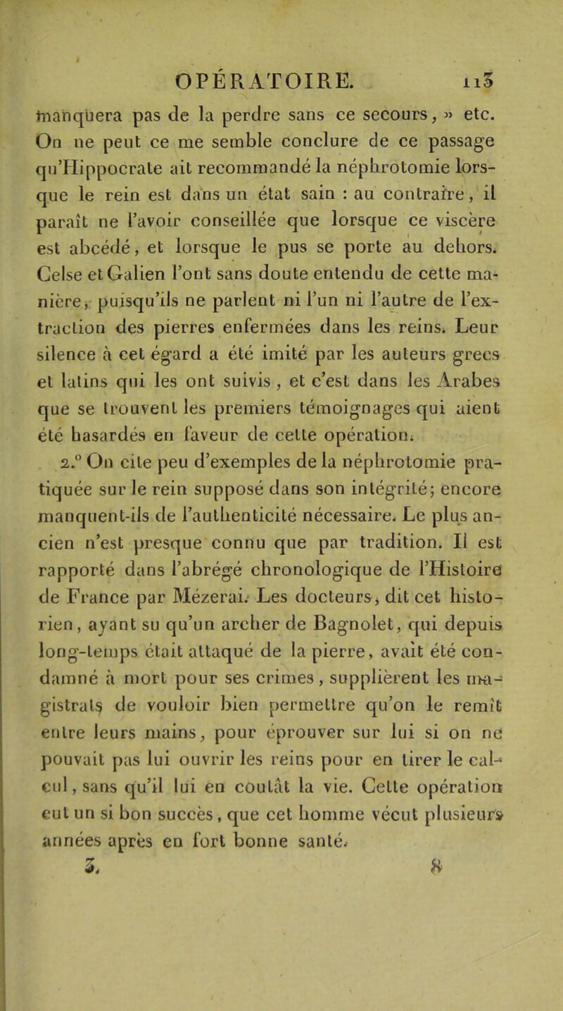 tnanqüera pas de la perdre sans ce secours, « etc. On ne peut ce me semble conclure de ce passage quTIippocrale ait recommandé la néphrotomie lors- que le rein est dans un état sain : au contraire, il paraît ne l’avoir conseillée que lorsque ce viscère est abcédé, et lorsque le pus se porte au dehors. Gelse et Galien l’ont sans doute entendu de cette ma- nière, puisqu’ils ne parlent ni l’un ni l’autre de l’ex- traction des pierres enfermées dans les reins. Leur silence à cet égard a été imité par les auteurs grecs et latins qui les ont suivis , et c’est dans les Arabes que se trouvent les premiers témoignages qui aient été hasardés en faveur de cette opération; 2,.0 On cite peu d’exemples de la néphrotomie pra- tiquée sur le rein supposé dans son intégrité; encore manquent-ils de l’authenticité nécessaire. Le plus an- cien n’est presque connu que par tradition. Il est rapporté dans l’abrégé chronologique de l’Histoire de France par Mézerai. Les docteurs, dit cet histo- rien, ayant su qu’un archer de Bagnolet, qui depuis long-temps était attaqué de la pierre, avait été con- damné à mort pour ses crimes, supplièrent les ma- gistral^ de vouloir bien permettre qu’on le remît entre leurs mains, pour éprouver sur lui si on ne pouvait pas lui ouvrir les reins pour en tirer le caL cul, sans qu’il lui en coulât la vie. Celte opération eut un si bon succès, que cet homme vécut plusieurs années après en fort bonne santé.