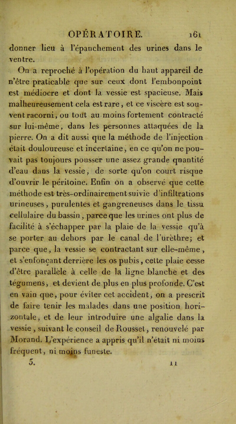 donner lieu à l’épanchement des urines dans le ventre. On a reproché à l’opération du haut appareil de n’êlre praticable que sur ceux dont l’embonpoint est médiocre et dont la vessie est spacieuse. Mais malheureusement cela est rare, et ce viscère est sou- vent racorni, ou tout au moins fortement contracté sur lui-même, dans les personnes attaquées de la pierre. On a dit aussi que la méthode de l’injection était douloureuse et incertaine, en ce qu’on ne pou- vait pas toujours pousser une assez grande qnantité d’eau dans la vessie, de sorte qu’on court risque d’ouvrir le péritoine. Enfin on a observé que cette méthode est très-ordinairement suivie d’infiltrations urineuses, purulentes et gangreneuses dans le tissu cellulaire du bassin, parce que les urines ont plus de facilité à s’échapper par la plaie de la vessie qu’à se porter au dehors par le canal de l’urèthre; et parce que, la vessie se contractant sur elle-même , et s’enfonçant derrière les os pubis, celte plaie cesse d’être parallèle à celle de la ligne blanche et des tégumens, et devient de plus en plus profonde. C’est en vain que, pour éviter cet accident, on a prescrit de faire tenir les malades dans une position hori- zontale, et de leur introduire une algalie dans la vessie , suivant le conseil de Roussel, renouvelé par Morand. L’expérience a appris qu’il n’était ni moins fréquent, ni mojins funeste. Ü. 11