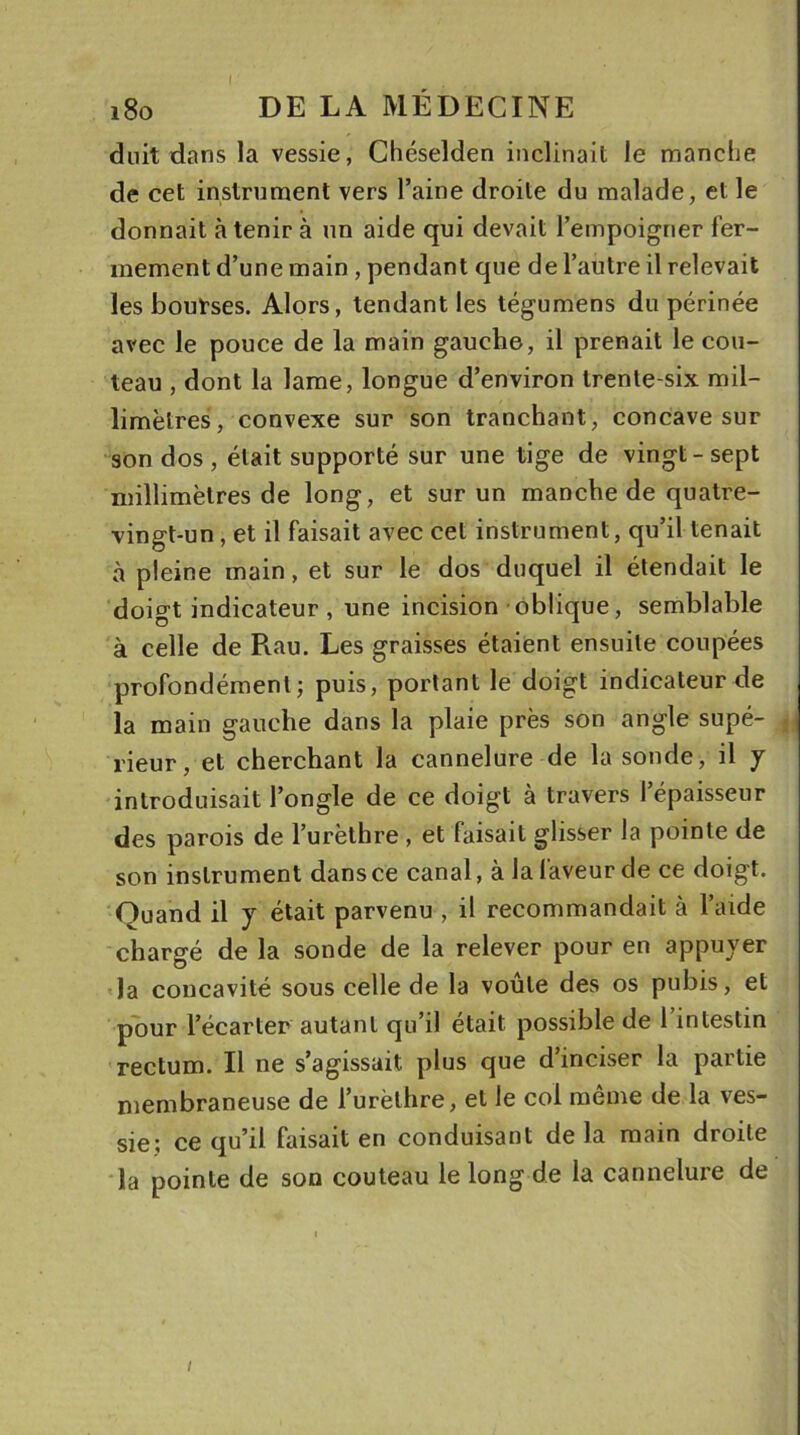 I i8o DE LA MÉDECINE duit dans la vessie, Chéselden inclinait le manche de cet instrument vers l’aine droite du malade, et le donnait à tenir à un aide qui devait l’empoigner fer- mement d’une main , pendant que de l’autre il relevait les bourses. Alors, tendant les tégumens du périnée avec le pouce de la main gauche, il prenait le cou- teau , dont la lame, longue d’environ trente-six mil- limètres, convexe sur son tranchant, concave sur son dos , était supporté sur une tige de vingt-sept millimètres de long, et sur un manche de quatre- vingt-un , et il faisait avec cet instrument, qu’il tenait à pleine main, et sur le dos duquel il étendait le doigt indicateur , une incision oblique, semblable à celle de Pvau. Les graisses étaient ensuite coupées profondément; puis, portant le doigt indicateur de la main gauche dans la plaie près son angle supé- rieur, et cherchant la cannelure de la sonde, il y introduisait l’ongle de ce doigt à travers l’épaisseur des parois de l’urèthre , et faisait glisser la pointe de son instrument dans ce canal, à la faveur de ce doigt. Quand il y était parvenu , il recommandait à l’aide chargé de la sonde de la relever pour en appuyer la concavité sous celle de la voûte des os pubis, et pour l’écarter autant qu’il était possible de l’intestin rectum. Il ne s’agissait plus que d’inciser la partie membraneuse de l’urèthre, et le col même de la ves- sie; ce qu’il faisait en conduisant de la main droite la pointe de son couteau le long de la cannelure de i