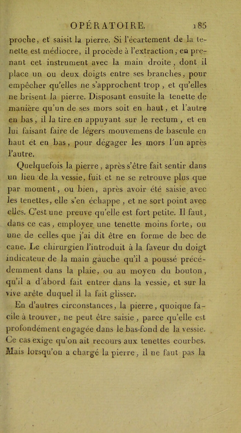 proche, et saisit la pierre. Si l’écartement de la le- nette est médiocre, il procède à l’extraction, en pre- nant cet instrument avec la main droite, dont il l place un ou deux doigts entre ses branches, pour empêcher qu’elles ne s’approchent trop , et qu’elles ne brisent la pierre. Disposant ensuite la tenette de manière qu’un de ses mors soit en haut, et l’autre en bas, il la tire en appuyant sur le rectum , et en lui faisant faire de légers mouvemens de bascule eu haut et en bas, pour dégager les mors l’un après l’autre. Quelquefois la pierre, après s’être fait sentir dans un lieu de la vessie, fuit et ne se retrouve plus que par moment, ou bien, après avoir été saisie avec les tenettes, elle s’en échappe , et ne sort point avec elles. C’est une preuve qu’elle est fort petite. Il faut, dans ce cas, employer une tenette moins forte, ou une de celles que j’ai dit être en forme de bec de cane. Le chirurgien l’introduit à la faveur du doigt indicateur de la main gauche qu’il a poussé précé- demment dans la plaie, ou au moyen du bouton, qu’il a d’abord fait entrer dans la vessie, et sur la vive arête duquel il la fait glisser. En d’ autres circonstances, la pierre, quoique fa- cile à trouver, ne peut être saisie , parce qu’elle est profondément engagée dans le bas-fond de la vessie. Ce cas exige qu’on ait recours aux tenettes courbes. Mais lorsqu’on a chargé la pierre, il ne faut pas la