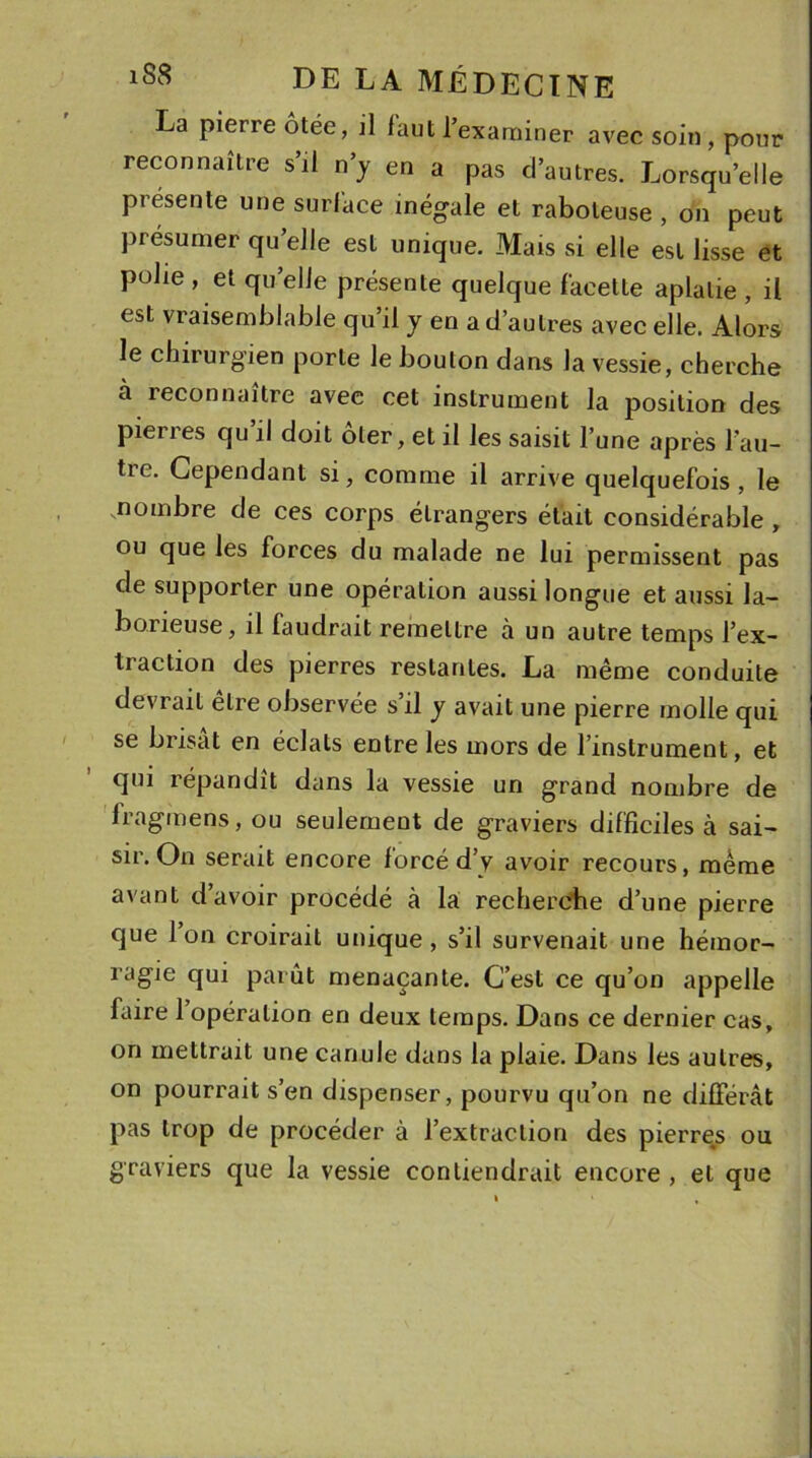 La pierre ôtée, il laut l’examiner avec soin , pour reconnaître s’il n’y en a pas d’autres. Lorsqu’elle présente une surface inégale et raboteuse , on peut présumer quelle est unique. Mais si elle est lisse et polie , et quelle présente quelque facette aplatie , il est vraisemblable qu’il y en a d’autres avec elle. Alors le chirurgien porte le boulon dans la vessie, cherche cà reconnaître avec cet instrument la position des pierres qu’il doit ôter, et il les saisit l’une après l'au- tre. Cependant si, comme il arrive quelquefois , le .nombre de ces corps étrangers était considérable , ou que les forces du malade ne lui permissent pas de supporter une opération aussi longue et aussi la- borieuse, il faudrait remettre à un autre temps l’ex- traction des pierres restantes. La même conduite devrait être observée s’il y avait une pierre molle qui se brisât en éclats entre les mors de l’instrument, et qui lépandit dans la vessie un grand nombre de fragmens, ou seulement de graviers difficiles à sai- sir. On serait encore forcé d’y avoir recours, meme avant d’avoir procédé à la recherche d’une pierre que Ion croirait unique, s’il survenait une hémor- ragie qui parût menaçante. C’est ce qu’on appelle faire 1 opération en deux temps. Dans ce dernier cas, on mettrait une canule dans la plaie. Dans les autres, on pourrait s’en dispenser, pourvu qu’on ne différât pas trop de procéder à l’extraction des pierres ou graviers que la vessie contiendrait encore , et que