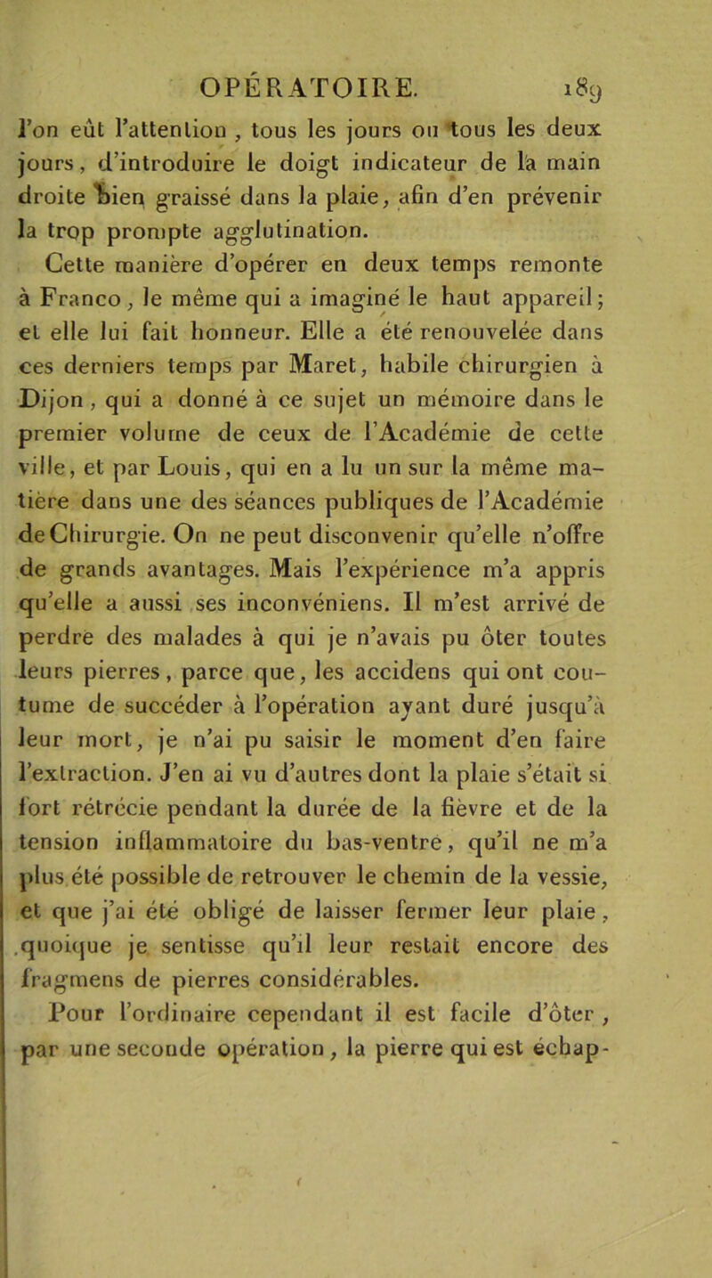 l’on eût l’attenlion , tous les jours ou tous les deux jours, d’introduire le doigt indicateur de l'a main droite ^)ien graissé dans la plaie, afin d’en prévenir la trop prompte agglutination. Cette manière d’opérer en deux temps remonte à Franco, le même qui a imaginé le haut appareil; et elle lui fait honneur. Elle a été renouvelée dans ces derniers temps par Maret, habile chirurgien à Dijon , qui a donné à ce sujet un mémoire dans le premier volume de ceux de l’Académie de cette ville, et par Louis, qui en a lu un sur la même ma- tière dans une des séances publiques de l’Académie de Chirurgie. On ne peut disconvenir qu’elle n’olïre de grands avantages. Mais l’expérience m’a appris qu’elle a aussi ses inconvéniens. Il m’est arrivé de perdre des malades à qui je n’avais pu ôter toutes leurs pierres, parce que, les accidens qui ont cou- tume de succéder à l’opération ayant duré jusqu’à leur mort, je n’ai pu saisir le moment d’en faire l’extraction. J’en ai vu d’autres dont la plaie s’était si fort rétrécie pendant la durée de la fièvre et de la tension inflammatoire du bas-ventre, qu’il ne m’a plus été possible de retrouver le chemin de la vessie, et que j’ai été obligé de laisser fermer leur plaie, quoique je sentisse qu’il leur restait encore des Jfragmens de pierres considérables. Pour l’ordinaire cependant il est facile d’ôter , par une seconde opération, la pierre qui est éehap- (