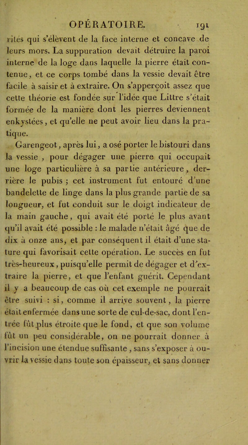 rites qui s’élèvent de la (ace interne et concave de leurs mors. La suppuration devait détruire la paroi interne de la loge dans laquelle la pierre était con- tenue, et ce corps tombé dans la vessie devait être facile à saisir et à extraire. On s’apperçoit assez que cette théorie est fondée sur l’idée que Littré s’était formée de la manière dont les pierres deviennent enkystées, et quelle ne peut avoir lieu dans la pra- tique. Garengeot, après lui, a osé porter le bistouri dans la vessie , pour dégager une pierre qui occupait une loge particulière à sa partie antérieure, der- rière le pubis ; cet instrument fut entouré d’une bandelette de linge dans la plus grande partie de sa longueur, et fut conduit sur le doigt indicateur de la main gauche, qui avait été porté le plus avant qu’il avait été possible : le malade n’était âgé que de dix à onze ans, et par conséquent il était d’une sta- ture qui favorisait celte opération. Le succès en fut très-heureux, puisqu’elle permit de dégager et d’ex- traire la pierre, et que l’enfant guérit. Cependant il y a beaucoup de cas où cet exemple ne pourrait être suivi : si, comme il arrive souvent, la pierre était enfermée dans une sorte de cul-de-sac, dont l’en- trée lût .plus étroite que le fond, et que son volume fût un peu considérable, on ne pourrait donner à l’incision une étendue suffisante , sans s’exposer à ou- vrir la vessie dans toute son épaisseur, et sans donner