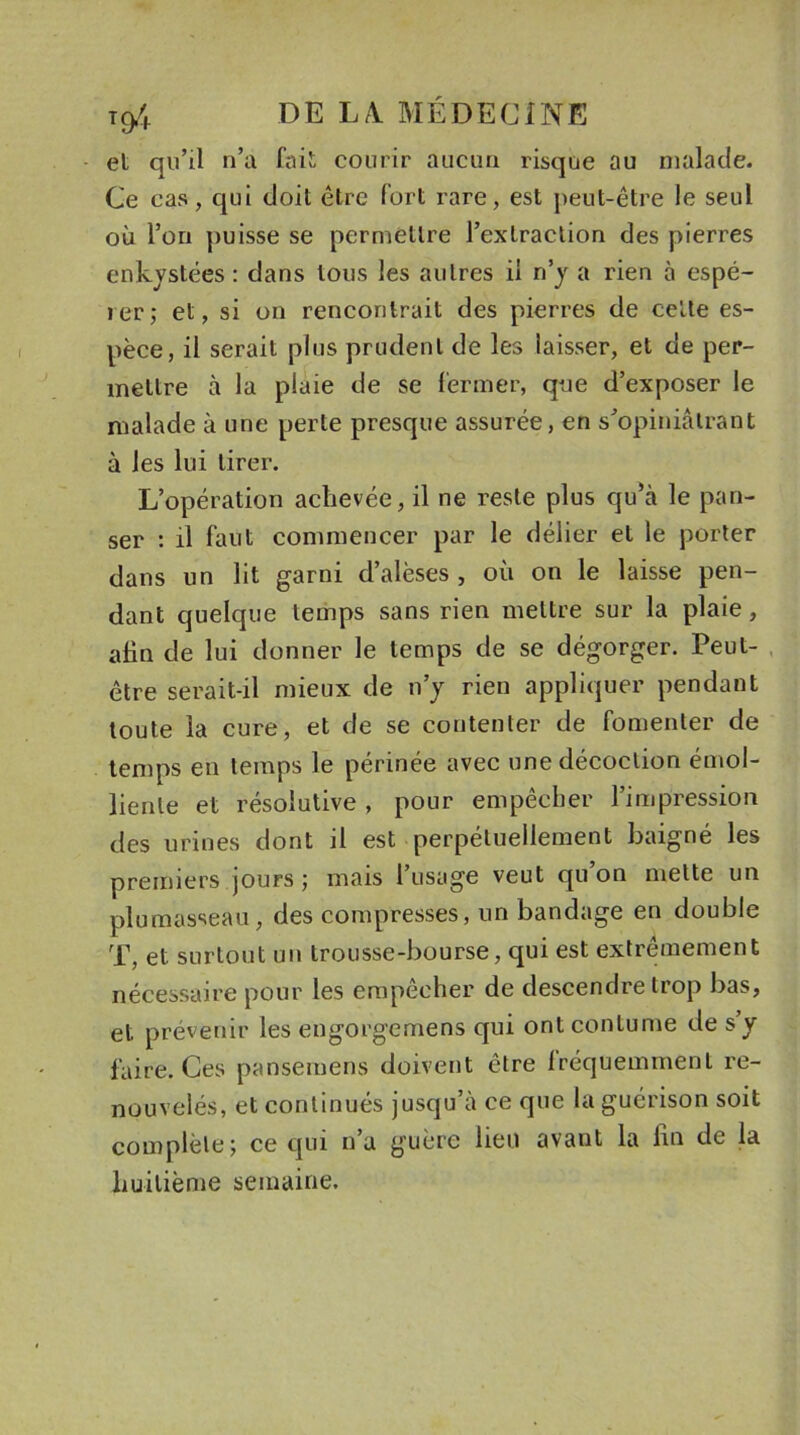 et qu’il n’a fait courir aucun risque au malade. Ce cas, qui doit être fort rare, est peut-être le seul où l’on puisse se permettre l’extraction des pierres enkystées : dans tous les autres il n’y a rien à espé- ier; et, si on rencontrait des pierres de celte es- pèce, il serait plus prudent de les laisser, et de per- mettre à la plaie de se fermer, que d’exposer le malade à une perle presque assurée, en s’opiniâtrant à les lui tirer. L’opération achevée, il ne reste plus qu’à le pan- ser : il faut commencer par le délier et le porter dans un lit garni d’alèses , où on le laisse pen- dant quelque temps sans rien mettre sur la plaie, afin de lui donner le temps de se dégorger. Peut- être serait-il mieux de n’y rien appliquer pendant toute la cure, et de se contenter de fomenter de temps en temps le périnée avec une décoction émol- liente et résolutive , pour empêcher l’impression des urines dont il est perpétuellement baigné les premiers jours; mais l’usage veut qu’on mette un plumasseau, des compresses, un bandage en double T, et surtout un trousse-bourse, qui est extrêmement nécessaire pour les empêcher de descendre trop bas, et prévenir les engorgemens qui ont coutume de s’y faire. Ces panseruens doivent être fréquemment re- nouvelés, et continués jusqu’à ce que la guérison soit complète; ce qui n’a guère lien avant la fin de la huitième semaine.