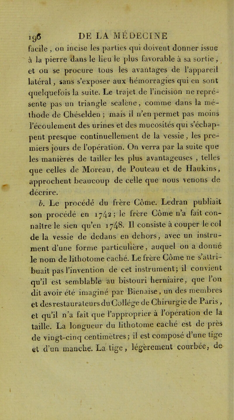 facile , on incise les parties qui doivent donner issue à la pierre dans le lieu le plus favorable à sa sortie, et on se procure tous les avantages de l’appareil latéral, sans s’exposer aux hémorragies qui en sont quelquefois la suite. Le trajet de l’incision ne repré- sente pas un triangle scalène, comme dans la mé- thode de Chéselden ; mais il n’en permet pas moins l’écoulement des urines et des mucosités qui s’échap- pent presque continuellement de la vessie, les pre- miers jours de l’opération. On verra par la suite que les manières de tailler les plus avantageuses , telles que celles de Moreau, de Pouteau et de Haukins, approchent beaucoup de celle que nous venons de décrire. b. Le procédé du frère Corne. Ledran publiait son procédé en 1742; le frère Corne n’a fait con- naître le sien qu’en 1748. Il consiste à couper le col de la vessie de dedans en dehors, avec un instru- ment d’une forme particulière, auquel on a donné le nom de lithotome caché. Le irère Corne ne s attri- buait pas l’invention de cet instrument; il convient qu’il est semblable au bistouri herniaire, que l’on dit avoir été imaginé par Bienaise, un des membres et des restaurateurs du Collège de Chirurgie de Paris, et qu’il n’a fait que l’approprier à 1 opération de la taille. La longueur du lithotome caché est de près de vingt-cinq centimètres; il est composé d’une tige et d’un manclië. La lige, légèrement courbée, de