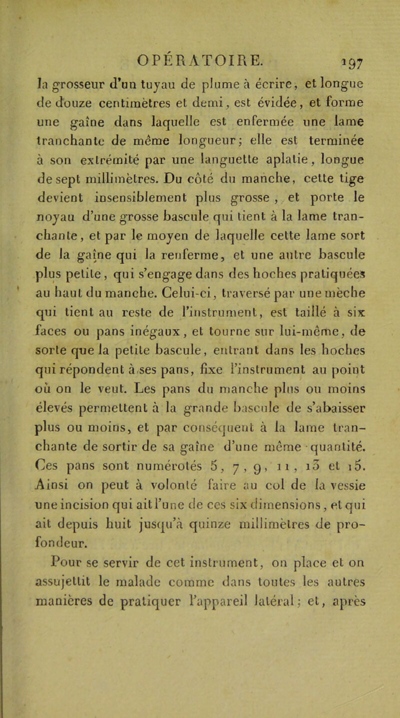 la grosseur d’un tuyau de plume à écrire, et longue de douze centimètres et demi, est évidée, et forme une gaine dans laquelle est enfermée une lame tranchante de même longueur; elle est terminée à son extrémité par une languette aplatie, longue de sept millimètres. Du côté du manche, cette tige devient insensiblement plus grosse , et porte le noyau d’une grosse bascule qui tient à la lame tran- chante, et par le moyen de laquelle cette lame sort de la gaine qui la renferme, et une antre bascule plus petite, qui s’engage dans des hoches pratiquées au haut du manche. Celui-ci, traversé par une mèche qui tient au reste de l’instrument, est taillé à six faces ou pans inégaux, et tourne sur lui-même, de sorte que la petite bascule, entrant dans les hoches qui répondent à ses pans, fixe l’instrument au point où on le veut. Les pans du manche plus ou moins élevés permettent à la grande bascule de s’abaisser plus ou moins, et par conséquent à la lame tran- chante de sortir de sa gaine d’une même quantité. Ces pans sont numérotés 5, 7,9. 11, i5 et t5. Ainsi on peut à volonté faire au col de la vessie une incision qui ait l’une de ces six dimensions, et qui ait depuis huit jusqu’à quinze millimètres de pro- fondeur. Pour se servir de cet instrument, on place et on assujettit le malade comme dans toutes les autres manières de pratiquer l’appareil latéral; et, après