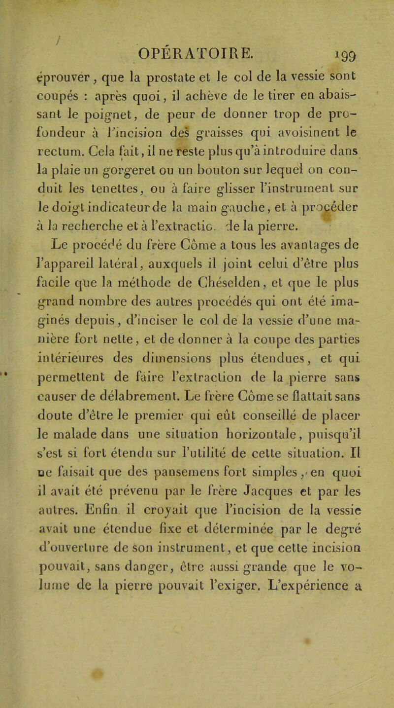 / OPERATOIRE. 199 éprouver , que la prostate et le col de la vessie sont coupés : après quoi, il achève de le tirer en abais- sant le poignet, de peur de donner trop de pro- fondeur à l'incision des graisses qui avoisinent le rectum. Cela fait, il ne reste plus qu’à introduire dans la plaie un gorgeret ou un bouton sur lequel on con- duit les teneltes, ou à faire glisser l’instrument sur le doigt indicateur de la main gauche, et à procéder à la recherche et à l’extractic. de la pierre. Le procédé du frère Corne a tous les avantages de l’appareil latéral, auxquels il joint celui d’être plus facile que la méthode de Ghéselden, et que le plus grand nombre des autres procédés qui ont été ima- ginés depuis, d’inciser le col de la vessie d’une ma- nière fort nette, et de donner à la coupe des parties intérieures des dimensions plus étendues, et qui permettent de faire l’extraction de la pierre sans causer de délabrement. Le frère Corne se flattait sans doute d’être le premier qui eût conseillé de placer le malade dans une situation horizontale, puisqu’il s’est si fort étendu sur l’utilité de celte situation. Il ne faisait que des pansemens fort simples, en quoi il avait été prévenu par le frère Jacques et par les autres. Enfin il croyait que l’incision de la vessie avait une étendue fixe et déterminée par le degré d’ouverture de son instrument, et que cette incision pouvait, sans danger, être aussi grande que le vo- lume de la pierre pouvait l’exiger. L’expérience a