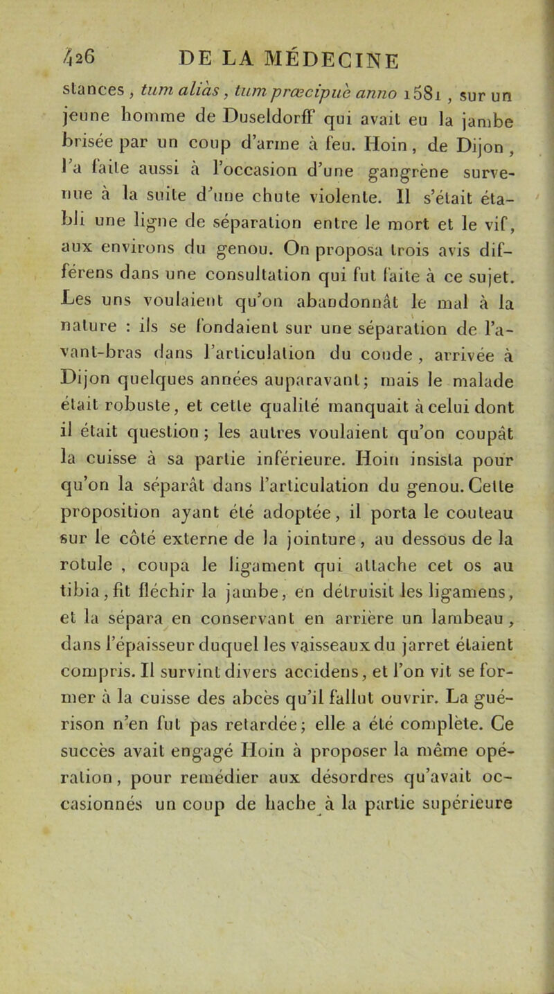 stances , tuai alias, tum prascipue anno i58i , sur un jeune homme de DuseldorfF qui avait eu la jambe brisée par un coup d’arme à l'eu. Hoin, de Dijon, 1 a laite aussi à l’occasion d’une gangrène surve- nue à la suite d’une chute violente. Il s’était éta- bli une ligne de séparation entre le mort et le vif, aux environs du genou. On proposa trois avis dif— férens dans une consultation qui fut faite à ce sujet. Les uns voulaient qu’on abandonnât le mal à la nature : ils se fondaient sur une séparation de l’a- vant-bras dans l’articulation du coude , arrivée à Dijon quelques années auparavant; ruais le malade était robuste, et cette qualité manquait à celui dont il était question ; les autres voulaient qu’on coupât la cuisse à sa partie inférieure. Hoin insista pour qu’on la séparât dans l’articulation du genou. Celle proposition ayant été adoptée, il porta le couteau sur le côté externe de la jointure, au dessous de la rotule , coupa le ligament qui attache cet os au tibia,fit fléchir la jambe, en détruisit lesligamens, et la sépara en conservant en arrière un lambeau, dans l’épaisseur duquel les vaisseaux du jarret étaient compris. Il survint divers accidens, et l’on vit se for- mer à la cuisse des abcès qu’il fallut ouvrir. La gué- rison n’en fut pas retardée; elle a été complète. Ce succès avait engagé Hoin à proposer la même opé- ration , pour remédier aux désordres qu’avait oc- casionnés un coup de hache à la partie supérieure