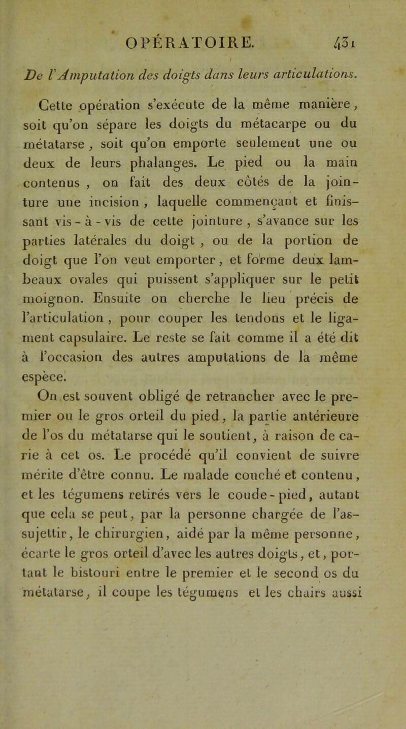 • / De VAmputation des doigts dans leurs articulations. Cette opération s’exécute de la même manière, soit qu’on sépare les doigts du métacarpe ou du métatarse , soit qu’on emporte seulement une ou deux de leurs phalanges. Le pied ou la main contenus , on fait des deux côtés de la join- ture une incision , laquelle commençant et finis- sant vis-à-vis de cette jointure, s’avance sur les parties latérales du doigt , ou de la portion de doigt que l’on veut emporter, et forme deux lam- beaux ovales qui puissent s’appliquer sur le petit moignon. Ensuite on cherche le heu précis de l’articulation , pour couper les tendons et le liga- ment capsulaire. Le reste se fait comme il a été dit à l’occasion des autres amputations de la même espèce. On est souvent obligé de retrancher avec le pre- mier ou le gros orteil du pied, la partie antérieure de l’os du métatarse qui le soutient, à raison de ca- rie à cet os. Le procédé qu’il convient de suivre mérite d’être connu. Le malade couché et contenu, et les tégumens retirés vers le coude-pied, autant que cela se peut, par la personne chargée de l’as- sujettir, le chirurgien, aidé par la même personne, écarte le gros orteil d’avec les autres doigts, et, por- tant le bistouri entre le premier et le second os du métatarse, il coupe les tégumens et les chairs aussi