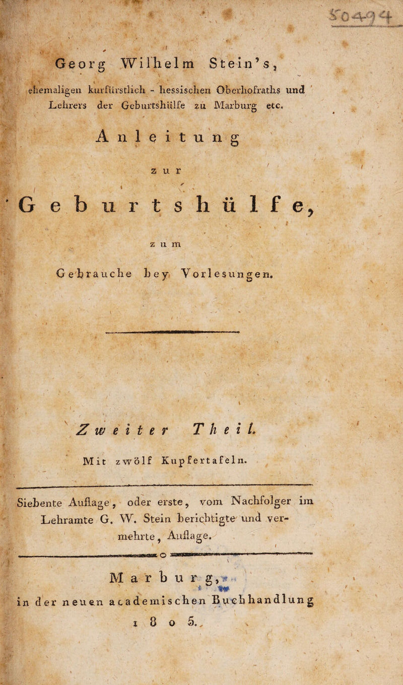 :r;«r ' v, w. . x ■> »> . *' ' -0 . :-rC St '* i .'.'’ r 1 ^ ^*wÄ* Ä > >' * *  ^ ' j ' , , Georg Wilhelm Stein’ s, ♦ • * ^ 1 ’ ehemaligen kurfürstlich - hessischen Oberhofraths und Lehrers der Geburtshülfe zu Marburg etc, Anleitung ' < i zur i ■ * i ■ 1 , G eburtshülfe, ‘ ' h ^ y * z u m G eh rauche b e y Yorles u n gen. Zweiter T h e i t. Mit zwölf Kupfertafeln. Siebente Auflage, oder erste, vom Nachfolger im Lehramte G. W. Stein berichtigte' und ver¬ mehrte, Auflage,-' ' > l —■ ■ , -— Marl u r s9* i D n# in der neuen academischen Buchhandlung