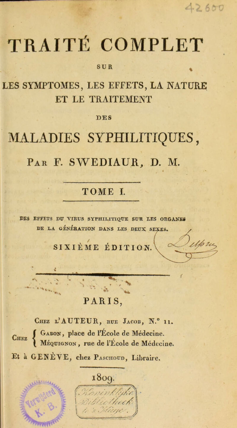 TRAITÉ COMPLET SUR LES SYMPTOMES, LES EFFETS, LA NATURE ET LE TRAITEMENT DES MALADIES SYPHILITIQUES, Par F. SWEDIAUR, D. M. TOME I. DFS EFFETS DU VIRUS SYPHILITIQUE SUR LES ORGANES PARIS, Chez Chez l’AUTEUR, rue Jacob, N.° 11. f Gabon, place de l’École de Médecine. [ Méquignon , rue de l’Ecole de Médecine. Et à GENÈVE, chez Pasciioud, Libraire.