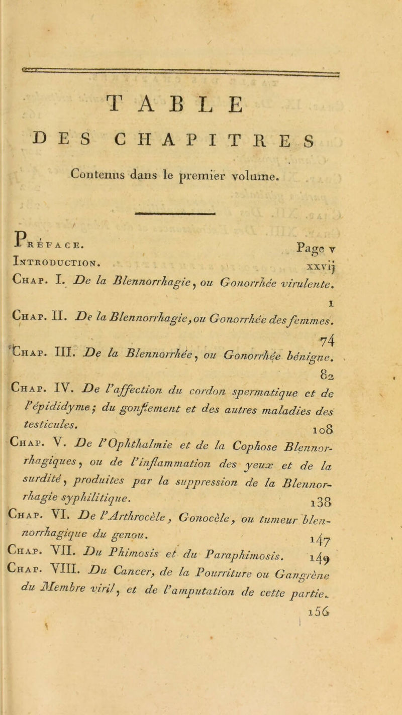 T A B L E des chapitres Contenus dans le premier volume. P X REFACE. Paire Y Introduction. xxvij Ch a p. I. De la Blennorrhagie j ou Gonorrhée virulente. 1 Chap. II. De la Blennorrhagie, ou Gonorrhée desfemmes. 74 Liiap. III. De la Blennorrhée, ou Gonorrhée bénigne. 83 Chap. IV. De Vaffection du cordon spermatique et de l’épididyme; du gonfiement et des autres maladies des testicules. Chap. V. De l Ophthalmie et de la Cophose Blennor- rhagiques, ou de Vinflammation des yeux et de la surdité, produites par la suppression de la Blennor- rhagie syphilitique. i3I&gt; Chap. VI. De l’Arthrocèle , Gonocèle, ou tumeur blen- norrhagique du genou. 14 y Ciiap. VII. Du Phimosis et du Paraphimosis. ilf9 Chat. VIII. Du Cancer, de la Pourriture ou Gangrène du Membre viril, et de l’amputation de cette partie. i56 i