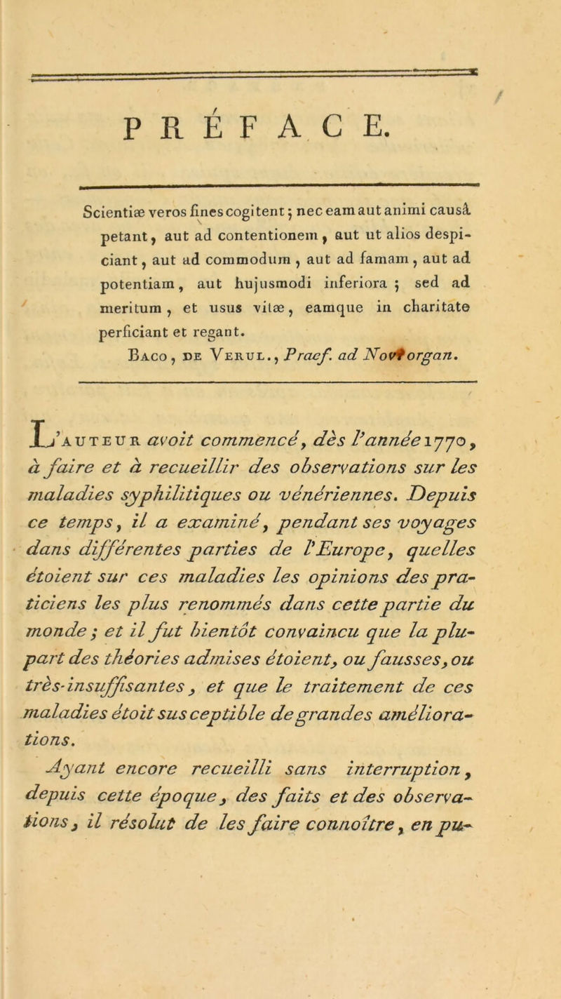 PRÉFACE. / Scientise veros finescogi tent 5 nec eam aut anirni causâ pétant, aut ad contentionem , aut ut alios despi- ciant, aut ad cornmodum , aut ad famam , aut ad potentiam, aut hujusmodi inferiora $ sed ad meritum , et usus vilæ, eamque in charitate perficiant et regant. Baco , de VerulPrcicf ad Noviorgan. Xj’auteur avoit commencé, dès l’année 1770, à faire et à recueillir des observations sur les maladies syphilitiques ou vénériennes. Depuis ce temps, il a examiné, pendant ses voyages dans dijférentes parties de VEurope y quelles étoient sur ces maladies les opinions des pra- ticiens les plus renommés dans cette partie du monde ; et il fut bientôt convaincu que la plu- part des théories admises étoient, ou fausses, ou trè s- insuffisante s , et que le traitement de ces maladies étoit sus ceptible de grandes améliora- tions. Ayant encore recueilli sans interruption y depuis cette époque, des faits et des observa- tions , il résolut de les faire connoitre, en pu-