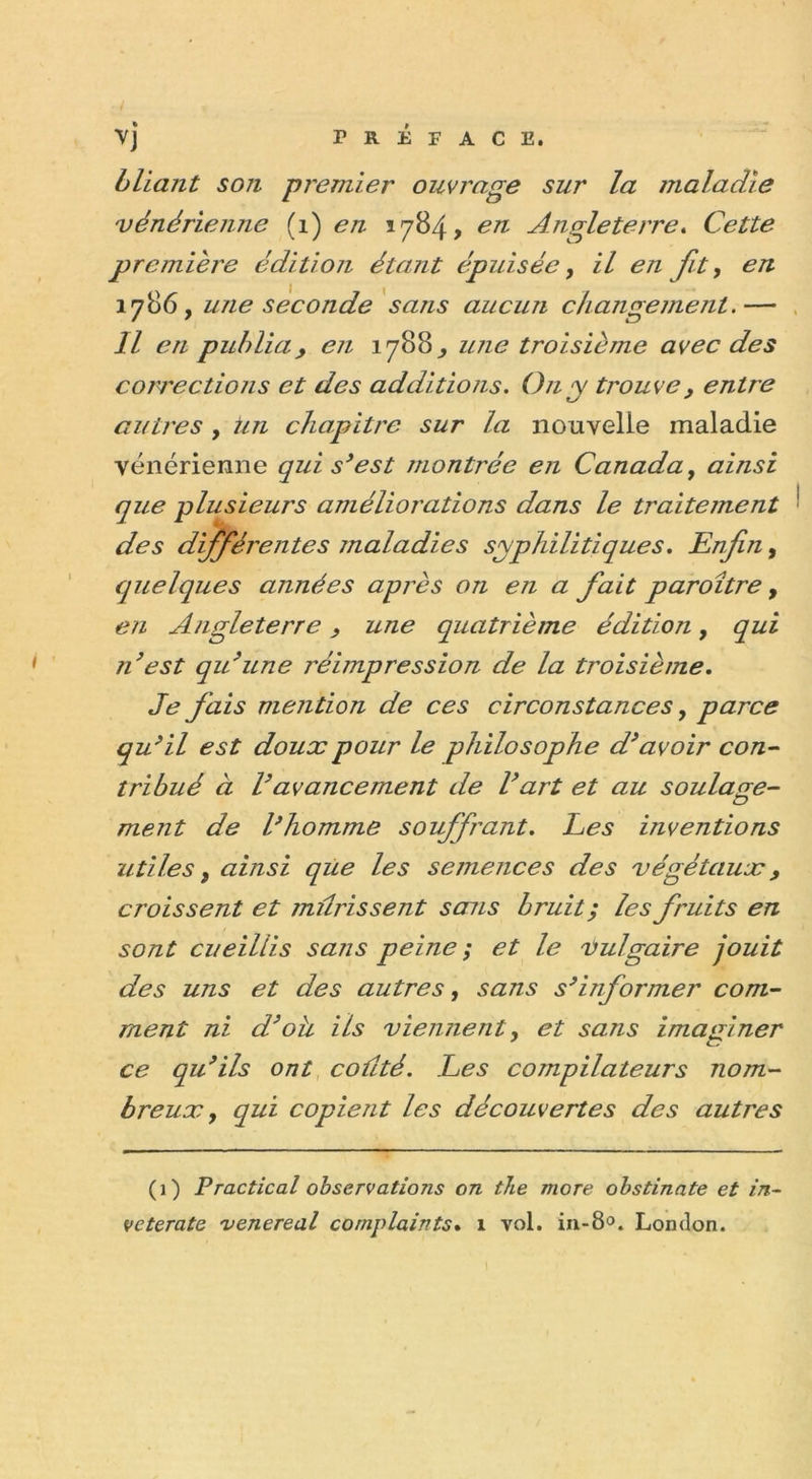 bliant son premier ouvrage sur la maladie vénérienne (1) en 1784, en Angleterre. Cette première édition étant épuisée, il en fit, en 1786, une seconde sans aucun changement.— Il en publia, en 1788^ une troisième avec des corrections et des additions. On y trouve, entre autres , un chapitre sur la nouvelle maladie vénérienne qui s’est montrée en Canada, ainsi que plusieurs améliorations dans le traitement des différentes maladies syphilitiques. Enfin, quelques années après on en a fait paroître, en Angleterre, une quatrième édition, qui ?i’est qu’une réimpression de la troisième. Je fais mention de ces circonstances, parce qu’il est doux pour le philosophe d’avoir con- tribué à l’avancement de l’art et au soulage- ment de l’homme souffrant. Les inventions utiles t ainsi que les semences des végétaux, croissent et mûrissent sans bruit; les fruits en sont cueillis sans peine; et le vulgaire jouit des uns et des autres, sans s’informer com- ment ni d’oh ils viennent, et sans imaginer ce qu’ils ont coûté. Les compilateurs nom- breux , qui copient les découvertes des autres (1) P radical observations on the more obstinate et in- veterate 'venereal complaints. 1 vol. in-8°. London.