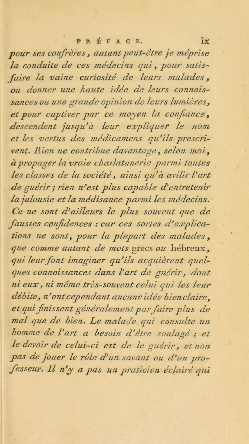 pour ses confrères, autant peut-être je méprise la conduite de ces médecins qui , pour satis- faire la vaine curiosité de leurs malades, ou donner une haute idée de leurs connais- sances ou une grande opinion de leurs lumières, et pour captiver par ce moyen la confiance, descendent jusqu’à leur expliquer le nom et les vertus des médicamens qu’ils prescri- vent. Rien ne contribue davantage, selon moi, à propager la vraie charlatanerie parmi toutes les classes de la société, ainsi qu’à avilir Vart de guérir ; rien n’est plus capable d'entretenir la jalousie et la médisance parmi les médecins. Ce ne sont d’ailleurs le plus souvent que de fausses confidences : car ces sortes d’explica- tions ne sont, pour la plupart des malades , que comme autant de mots grecs ou hébreux, qui leur font imaginer qu’ils acquièrent quel- ques connoissances dans Vart de guérir, dont ni eux, ni même très-souvent celui qui les leur débite, n’ ont cependant aucune idée bienclairc, et qui finissent généralement par faire plus de mal que de bien. Le malade qui consulte un homme de l’art a besoin d’être soulagé : et le devoir de celui-ci est de le guérir, et non ZD 7 pas de jouer le rôle d’un savant ou d’un pro- fesseur. Il n’y/ a pas un praticien éclairé qui