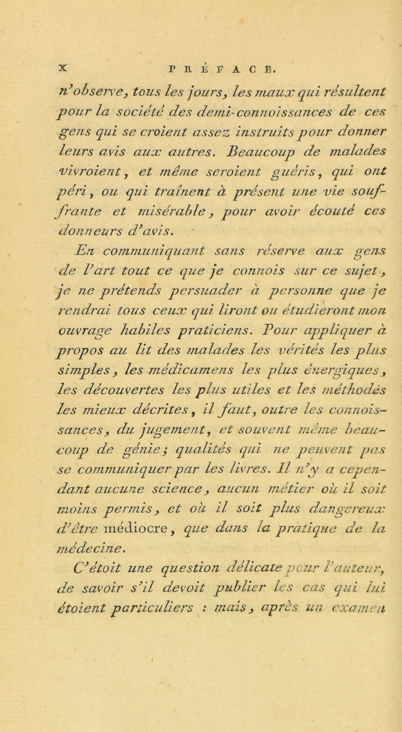 n’observe, tous les jours, les maux qui résultent pour la société des demi- connoissances de ces gens qui se croient assez instruits pour donner leurs avis aux autres. Beaucoup de malades vivroient, et même seroient guéris, qui ont péri y ou qui traînent à présent une vie souf- frante et misérable, pour avoir écouté ces donneurs d’avis. En communiquant sans réserve aux gens de l’art tout ce que je connois sur ce sujet, je ne prétends persuader à personne que je rendrai tous ceux qui liront ou étudieront mon ouvrage habiles praticiens. Pour appliquer à propos au lit des malades les vérités les plus simples, les médicamens les p)lus énergiques, les découvertes les plus utiles et les méthodes les mieux décrites, il faut, outre les connois- sances, du jugement, et souvent même beau- coup de génie; qualités qui ne peuvent pas se communiquer par les livres. Il n’y a cepen- dant aucune science, aucun métier ou il soit moins permis, et oh il soit plus dangereux d’être médiocre, que dans la pratique de la médecine. C’étoit une question délicate peur l’auteur9 de savoir s’il de voit publier les cas qui lui étoient particuliers : mais, apres un examen