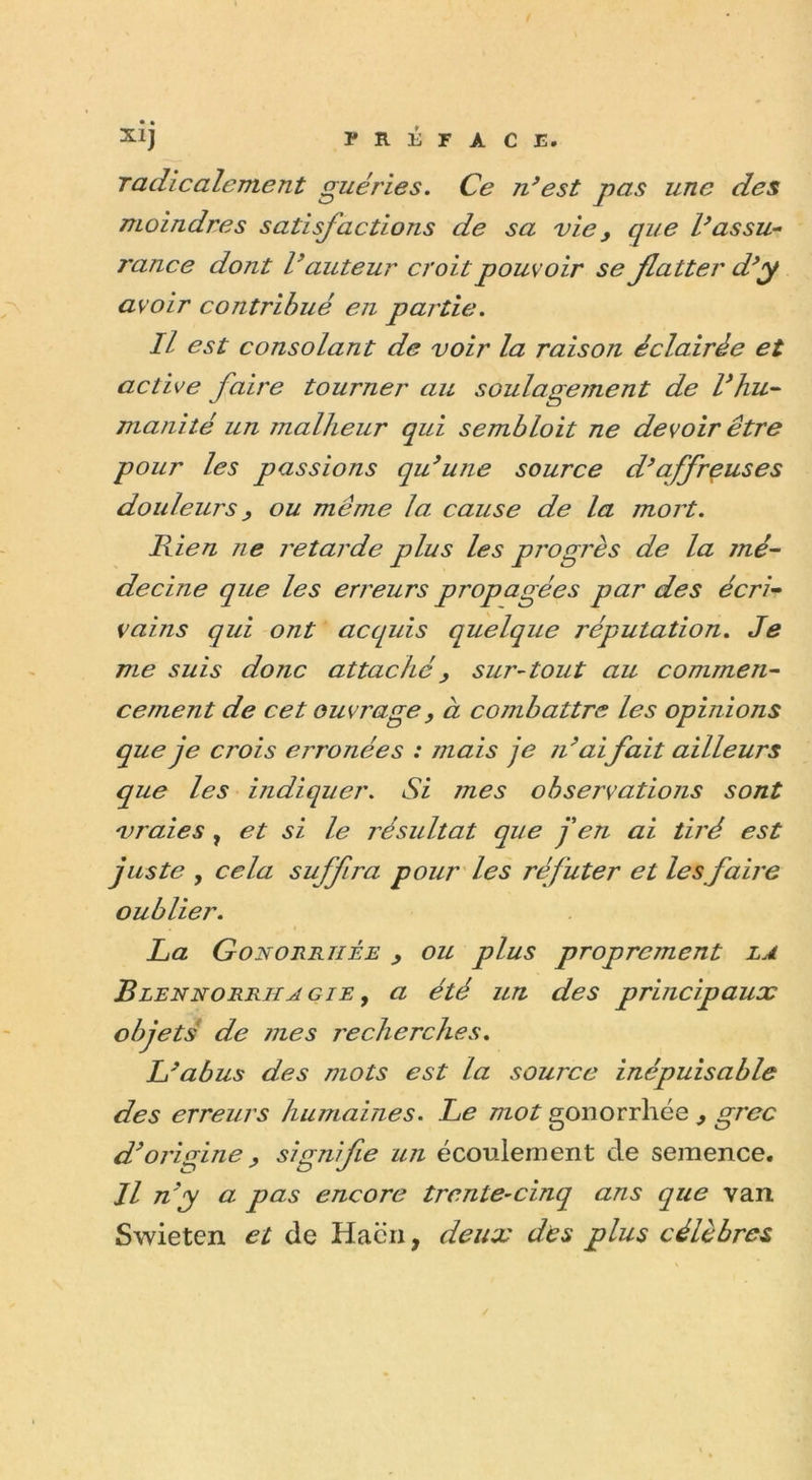 radicalement guéries. Ce n’est pas une des moindres satisfactions de sa vie, que l’assu- rance dont l’auteur croit pouvoir se flatter d’y avoir contribué en partie. Il est consolant de voir la raison éclairée et active faire tourner au soulagejnent de Vhu- manité un malheur qui sembloit ne devoir être pour les passions qu’une source d’affreuses douleurs, ou même la cause de la mort. Rien ?ie retarde plus les progrès de la jné- decine que les erreurs propagées par des écri- vants qui ont acquis quelque réputation. Je me suis dotic attaché, sur-tout au commen- cement de cet ouvrage, à combattre les opinions que je crois erronées : mais je n’aifait ailleurs que les indiquer. Si mes observations sont vraies , et si le résultat que j'en ai tiré est juste y cela suffira pour les réfuter et les faire oublier. La Gonorrhée &gt; ou plus proprement la Blennorrhagie y a été un des principaux objets de mes recherches. L’abus des mots est la source inépuisable des erreurs humaines. Le mot gonorrhée 9 grec d’origine, signifie un écoulement cle semence. Il n’y a pas encore trente-cinq ans que van Swieten et de Haën, deux des plus célèbres