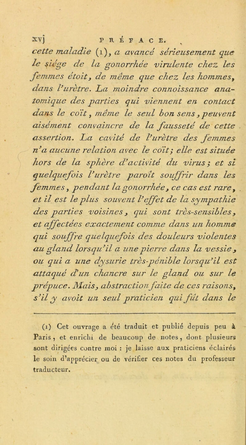 cette maladie (1 ),a avancé sérieusement que le Siège de la gonorrhée virulente chez les femmes étolt, de même que chez les hommes, dans l’urètre. La moindre connoissance ana- tomique des parties qui viennent en contact dans le coït, même le seul bon sens , peuvent aisément convaincre de la fausseté de cette assertion. La cavité de l’urètre des femmes n’a aucune relation avec le coït; elle est située hors de la sphère d’activité du virus; et si quelquefois L’urètre paroît souffrir dans les femmes, pendant la gonorrhée, ce cas est rare, et il est le plus souvent l’effet de la sympathie des parties voisines, qui sont très-sensibles, et affectées exactemejit comme dans utl homme qui souffre quelquefois des douleurs violentes au gland lorsqu’il a une pierre dans la vessiey ou qui a une dysurie très-pénible lorsqu’il est attaqué d'un chancre sur le gland ou sur le prépuce. Mais, abstraction faite de ces raisons, s’il y avoit un seul praticien qui fût dans le (1) Cet ouvrage a été traduit et publié depuis peu à Paris, et enrichi de beaucoup de notes, dont plusieurs sont dirigées contre moi : je laisse aux praticiens éclairés le soin d’apprécier ou de vérifier ces notes du professeur traducteur.