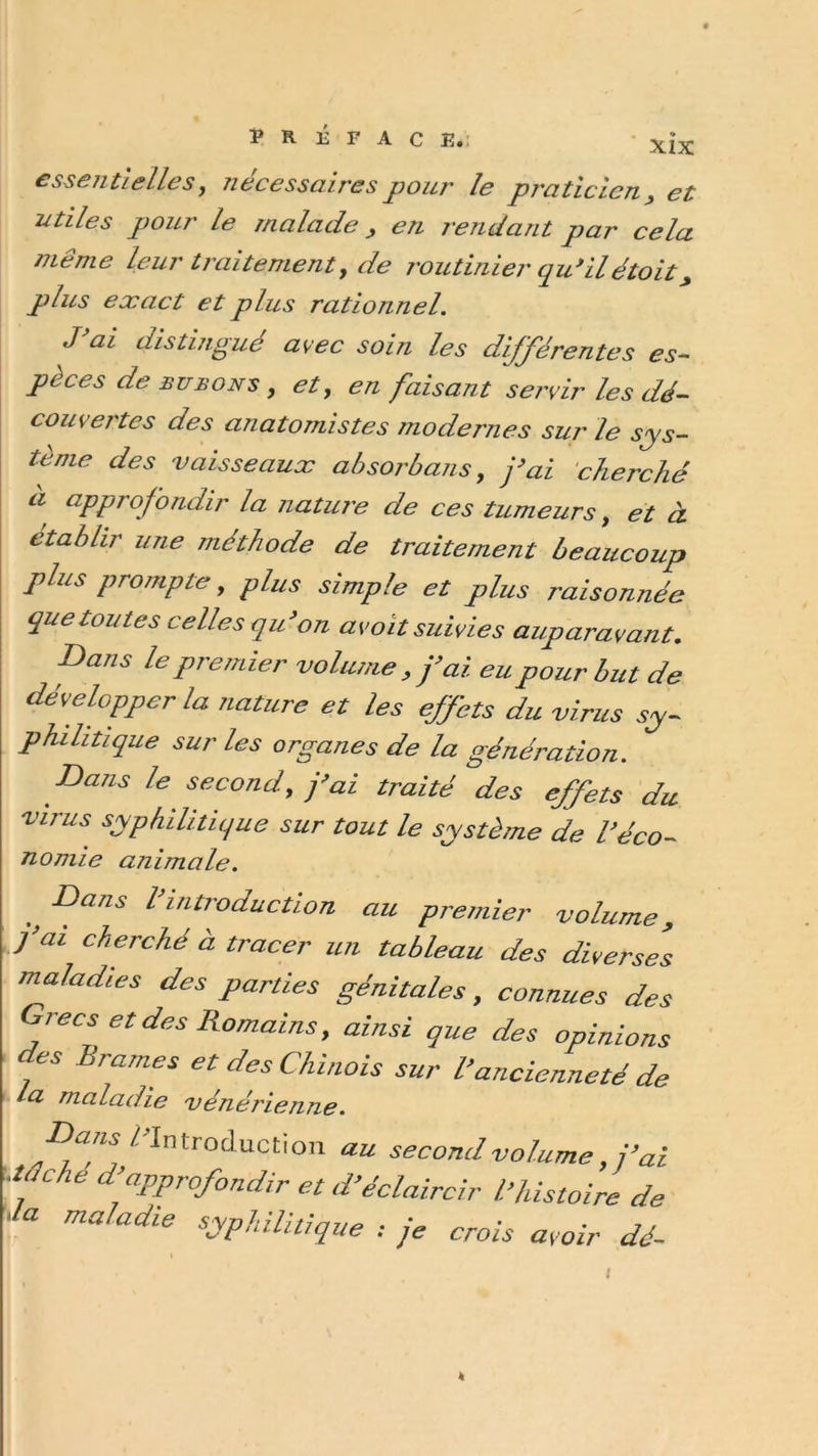 essentielles, nécessaires pour le praticien , et utiles pour le malade , en rendant par cela même leur traitement, de routinier qu*ilétoit, plus exact et plus rationnel. dis tin^ ue avec soin les différentes es- pèces de bubons, et, en faisant servir les dé- couvertes des anatomistes modernes sur le sys- tème des vaisseaux absorbai!s, j’ai cherché a approfondir la nature de ces tumeurs, et à établir une méthode de traitement beaucoup plus prompte, plus simple et plus raisonnée que toutes celles qu’on av oit suivies auparavant. Dans le premier volume, j’ai eu pour but de développer la nature et les effets du virus sy- philitique sur les organes de la génération. Bans le second, j’ai traité des effets du virus syphilitique sur tout le système de l’éco- nomie animale. Dans l’introduction au premier volume, j’ai cherché à tracer un tableau des diverses maladies des parties génitales, connues des Grecs et des Romains, ainsi que des opinions des Brames et des Chinois sur l’ancienneté de la maladie vénérienne. gans /'Introduction au second volume, j’ai tache d’approfondir et d’éclaircir l’histoire de la maladie syphilitique : je crois avoir dé- I