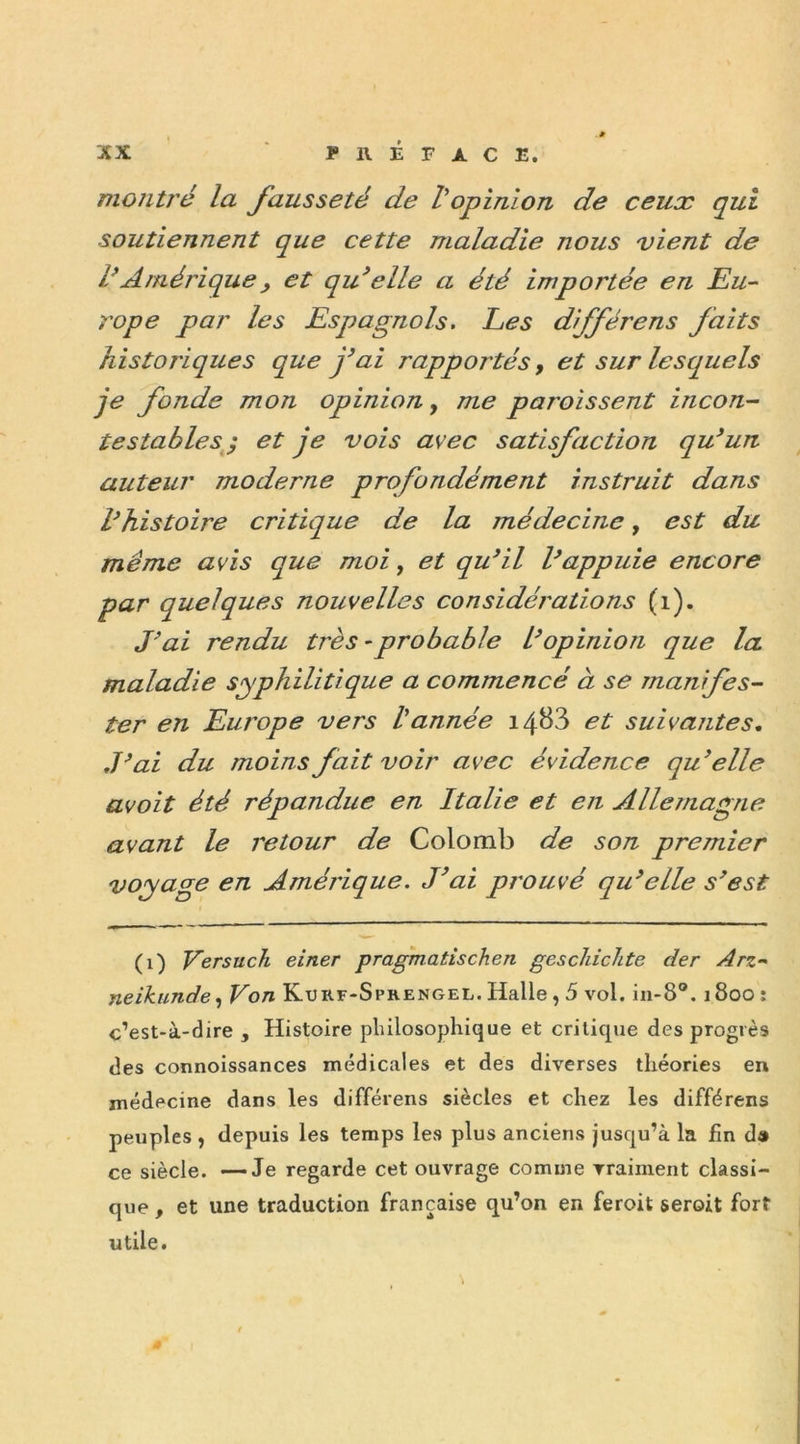 montré la fausseté de Vopinion de ceux qui soutiennent que cette maladie nous vient de l’Amérique , et qu’elle a été importée en Eu- rope par les Espagnols. Les différens faits historiques que j’ai rapportés, et sur lesquels je fonde mon opinion, me paroissent incon- testables ; et je vois a\ec satisfaction qu’un auteur moderne profondément instruit dans l’histoire critique de la médecine, est du même avis que moi, et qu’il l’appuie encore par quelques nouvelles considérations (1). J’ai rendu très - probable l’opinion que la maladie syphilitique a commencé à se manifes- ter en Europe vers l'année i4&3 et suivantes. J’ai du moins fait voir avec évidence qu’elle avoit été répandue en Italie et en Allemagne avant le retour de Colomb de son premier voyage en Amérique. J’ai prouvé qu’elle s’est i (1) Versuch einer pragmatischen geschichte der Arz- neikunde, Von Kurf-Sprengel. Halle , 5 vol. in-8°. 1800 : c’est-à-dire , Histoire philosophique et critique des progrès des connoissances médicales et des diverses théories en médecine dans les différens siècles et chez les différens peuples , depuis les temps les plus anciens jusqu’à la fin d» ce siècle. —Je regarde cet ouvrage comme vraiment classi- que , et une traduction française qu’on en feroit seroit fort utile.