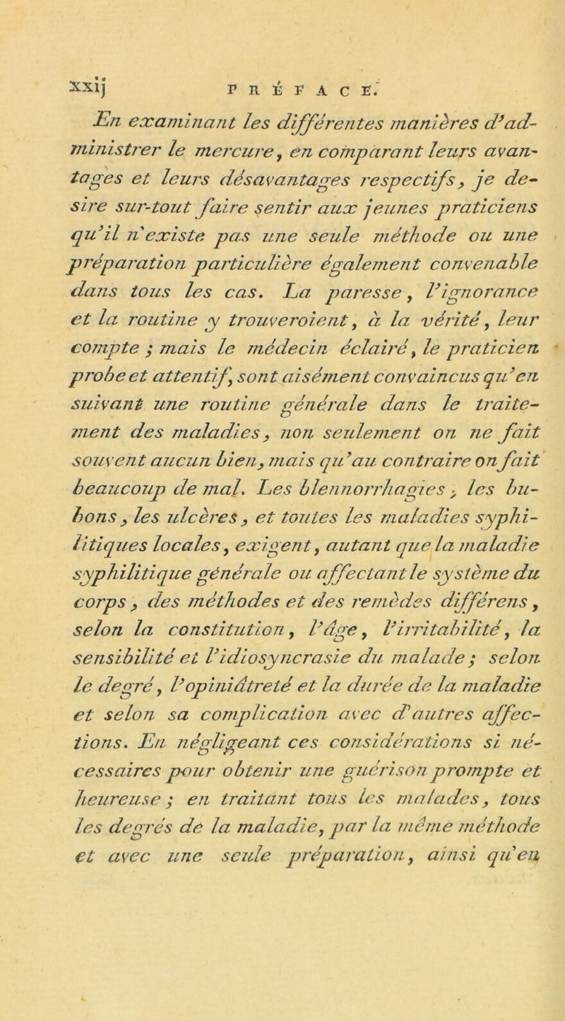 Xxij F R F F A C E. En examinant les différentes manières d’ad- ministrer le mercure, en comparant leurs avan- tages et leurs désavantages respectifs , je de- sire sur-tout faire sentir aux jeunes praticiens qu’il n existe pas une seule méthode ou une préparation particulière également convenable dans tous les cas. La. paresse, l’ignorance et la routine y trouveroient, à la vérité, leur compte ; mais le médecin éclairé, le praticien probe et attentif ) sont aisément convaincus qu’cri suivant une routine générale dans le traite- ment des maladies, non seulement on ne fait souvent aucun bien, mais qu’au contraire on fait beaucoup de mal. Les blennorrhagies &gt; les bu- bons} les ulcères, et toutes les maladies syphi- litiques locales y exigent, autant que la maladie syphilitique générale ou affectant le système du corps ? des méthodes et des remèdes dfférens, selon la constitution, l’âge, l’irritabilité, la sensibilité ei Vidiosyncrasie du malade ; selon le degré, l’opiniâtreté et la durée de la maladie et selon sa complication avec d’autres affec- tions. Eu négligeant ces considérations si né- cessa ires pour obtenir une guérison prompte et heureuse ; en traitant tous les malades, tous les degrés de la maladie y par la même méthode et avec une seule préparation, ainsi qu’en