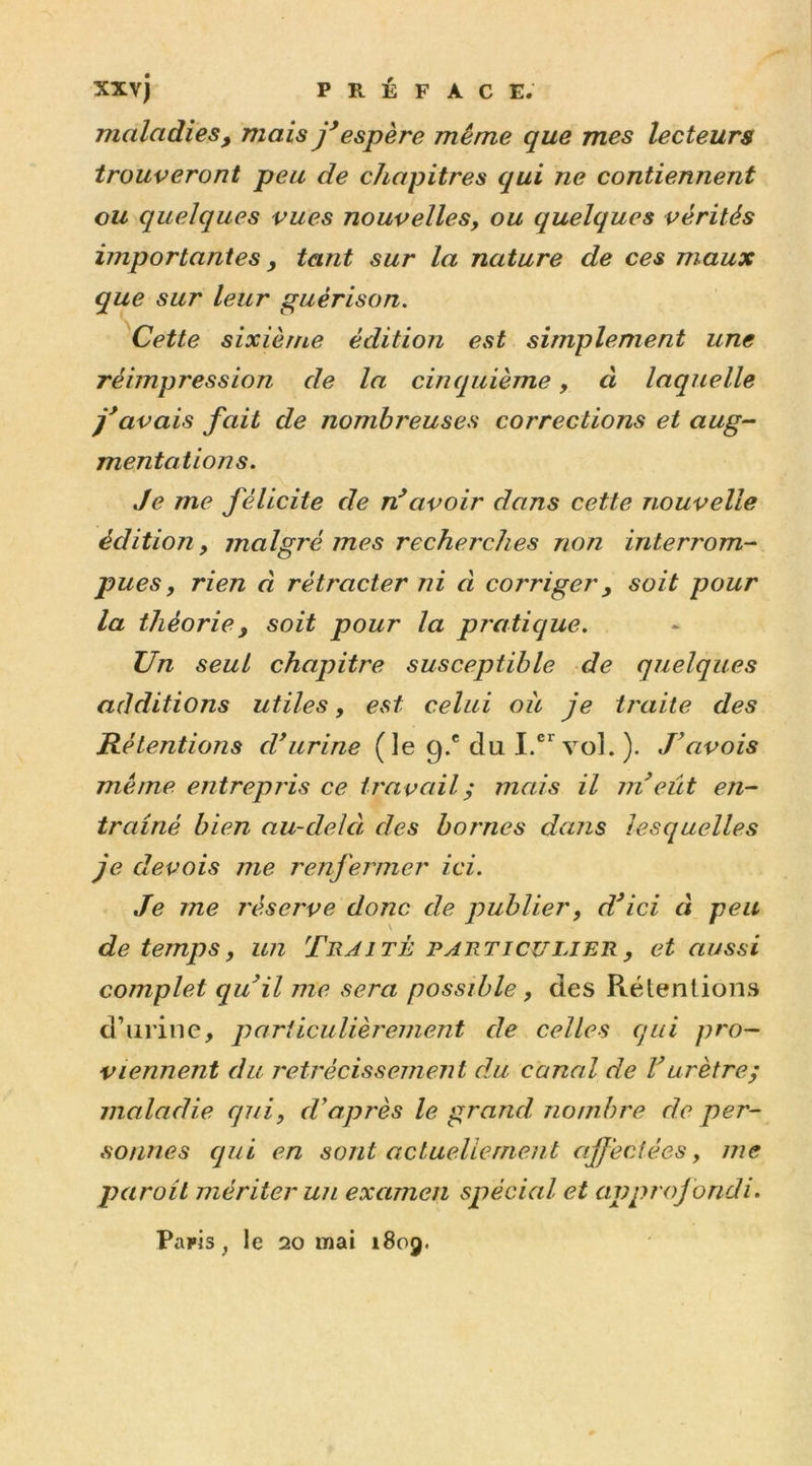 maladies, mais j'espère même que mes lecteurs trouveront peu de chapitres qui ne contiennent eu quelques vues nouvelles, ou quelques vérités importantes, tant sur la nature de ces maux que sur leur guérison. Cette sixième édition est simplement une réimpression de la cinquième, à laquelle j'avais fait de nombreuses corrections et aug- mentations. Je me félicite de n'avoir dans cette nouvelle édition, malgré mes recherches non interrom- pues, rien à rétracter ni à corriger, soit pour la théorie, soit pour la pratique. Un seul chapitre susceptible de quelques additions utiles, est celui oie je traite des Rétentions d'urine (le 9.® du I.cr vol. ). J’avois même entrepris ce travail ; mais il m'eût en- traîné bien au-delà des bornes dans lesquelles je devois me renfermer ici. Je me réserve donc de publier, d'ici à peu de temps, un Traité particulier, et aussi complet qu'il me sera possible , des Rétentions d’urine, particulièrement de celles qui pro- viennent du rétrécissement du canal de Vurètre; maladie qui, d'après le grand, nombre de per- sonnes qui en sont actuellement affectées, me paroit mériter un examen spécial et approf ondi. Paris, le 20 mai 1809.