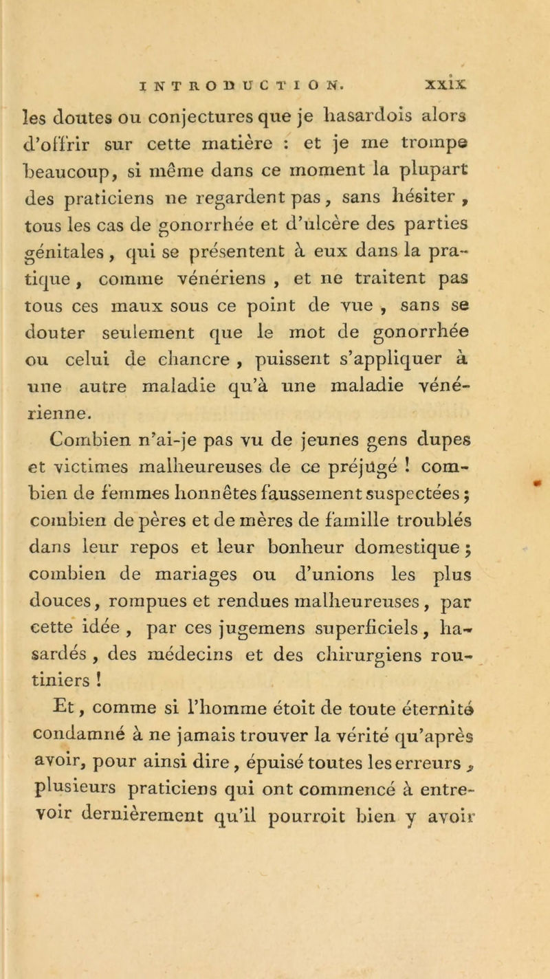 les doutes ou conjectures que je liasardois alors d’offrir sur cette matière : et je me trompe beaucoup, si même dans ce moment la plupart des praticiens ne regardent pas, sans hésiter, tous les cas de gonorrhée et d’ulcère des parties génitales, qui se présentent à eux dans la pra- tique , comme vénériens , et ne traitent pas tous ces maux sous ce point de vue , sans se douter seulement que le mot de gonorrhée ou celui de chancre , puissent s’appliquer à une autre maladie qu’à une maladie véné- rienne. Combien n’ai-je pas vu de jeunes gens dupes et victimes malheureuses de ce préjugé ! com- bien de femmes honnêtes faussement suspectées ; combien de pères et de mères de famille troublés dans leur repos et leur bonheur domestique ; combien de mariages ou d’unions les plus douces, rompues et rendues malheureuses, par cette idée , par ces jugemens superficiels, ha- sardés , des médecins et des chirurgiens rou- tiniers ! Et, comme si l’homme étoit de toute éternité condamné à ne jamais trouver la vérité qu’après avoir, pour ainsi dire, épuisé toutes les erreurs ^ plusieurs praticiens qui ont commencé à entre- voir dernièrement qu’il pourroit bien y avoir