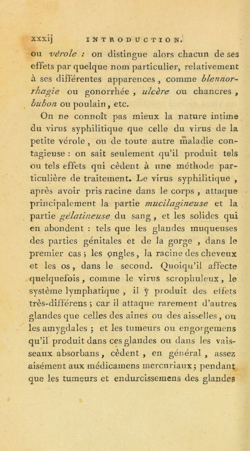 ou vérole : on distingue alors chacun de ses effets par quelque nom particulier, relativement à ses differentes apparences , comme blennor- rhagie ou gonorrhée , ulcère ou chancres , bubon ou poulain , etc. On ne connoît pas mieux la nature intime du virus syphilitique que celle du virus de la petite vérole , ou de toute autre maladie con- tagieuse : on sait seulement qu’il produit tels ou tels effets qui cèdent à une méthode par- ticulière de traitement. Le virus syphilitique , après avoir pris racine dans le corps , attaque principalement la partie mucilagineuse et la partie gélatineuse du sang , et les solides qui en abondent : tels que les glandes muqueuses des parties génitales et de la gorge , dans le premier cas; les ongles, la racine des cheveux et les os, dans le second. Quoiqu’il affecte quelquefois , comme le virus scrophuleux , le système lymphatique , il J produit des effets très-différens ; car il attaque rarement d’autres glandes que celles des aines ou des aisselles , ou les amygdales $ et les tumeurs ou engor gemens qu’il produit dans ces glandes ou dans les vais- seaux absorbans, cèdent , en général , assez aisément aux médicamens mercuriaux; pendant que les tumeurs et endurcisseinens des glandes