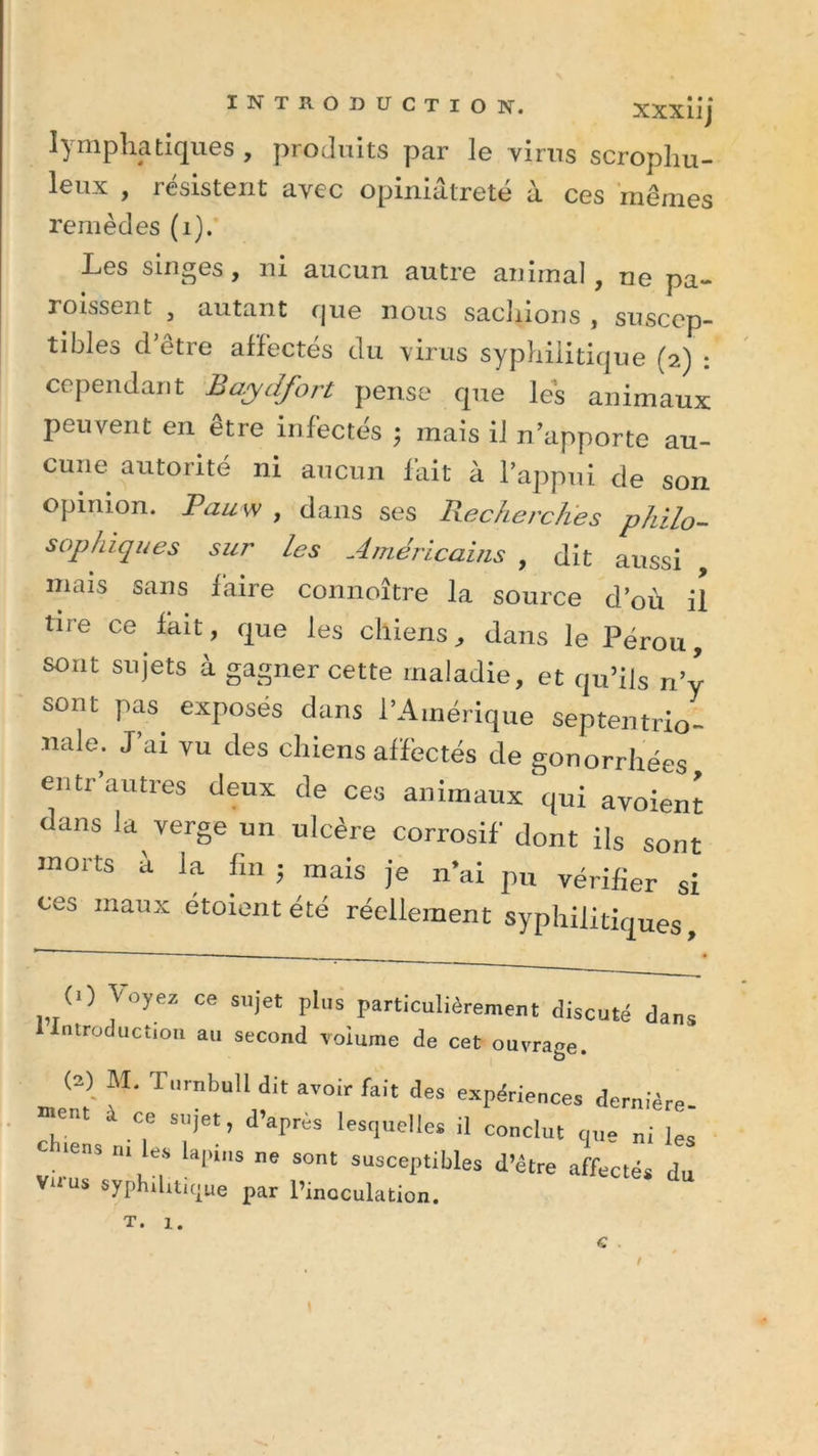 lymphatiques, produits par le virus scrophu- leux , résistent avec opiniâtreté à ces mêmes remèdes (1). Les singes, ni aucun autre animal, ne pa- roissent , autant que nous sachions , suscep- tibles d etre affectés du virus syphilitique (2) : cependant Baydfort pense que les animaux peuvent en être infectés ; mais il n’apporte au- cune autorité ni aucun fait à l’appui de son opinion. Pau w , dans ses Recherches philo- sophiques sur les Américains , dit aussi , mais sans laire connoître la source d’où il tire ce fait, que les chiens, dans le Pérou, sont sujets à gagner cette maladie, et qu’ils n’y sont pas. exposés dans l’Amérique septentrio- nale. J ai vu des chiens affectés de gonorrhées entr’autres deux de ces animaux qui avoiem dans la verge un ulcère corrosif dont ils sont morts à la fin ; mais je n’ai pu vérifier si ces maux étoient été réellement syphilitiques. 0) Voyez ce sujet plus particulièrement discuté dans 1 introduction au second volume de cet ouvrage. (2) M. Tlirnbull dit avoir fait des expériences dernière -ont à ce sujet, d’après lesquelles il conclut que ni les c tens m les lapins ne sont susceptibles d’être affectés du Vtrus syphilitique par l’inoculation. “ T. I.