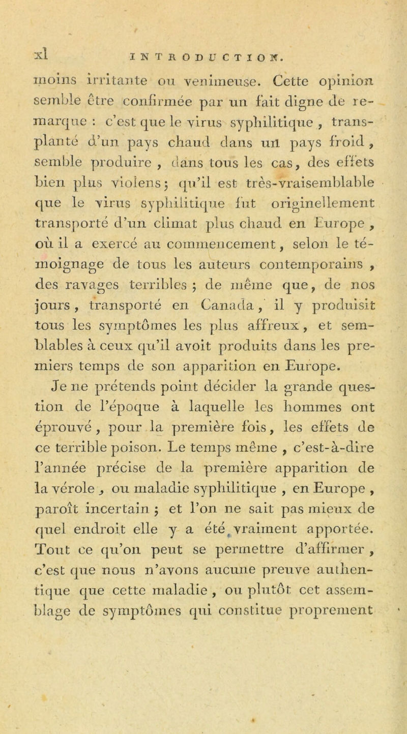 moins irritante ou venimeuse. Cette opinion semble être confirmée par un fait cligne de re- marque : c’est que le virus syphilitique , trans- planté d’un pays chaud dans ml pays froid , semble produire , clans tous les cas, des effets bien plus vioîens; qu’il est très-vraisemblable que le virus syphilitique lut originellement transporté d’un climat plus chaud en Europe , où il a exercé au commencement, selon le té- moignage de tous les auteurs contemporains , des ravages terribles ; de même que, de nos jours, transporté en Canada, il y produisit tous les symptômes les plus affreux , et sem- blables à ceux qu’il avoit produits dans les pre- miers temps de son apparition en Europe. Je ne prétends point décider la grande ques- tion de l’époque à laquelle les hommes ont éprouvé , pour la première fois, les effets de ce terrible poison. Le temps même , c’est-à-dire l’année précise de la première apparition de la vérole , ou maladie syphilitique , en Europe , paroît incertain ; et l’on ne sait pas mieux de quel endroit elle y a été vraiment apportée. Tout ce qu’on peut se permettre d’affirmer , c’est que nous n’avons aucune preuve authen- tique que cette maladie , ou plutôt cet assem- blage de symptômes qui constitue proprement